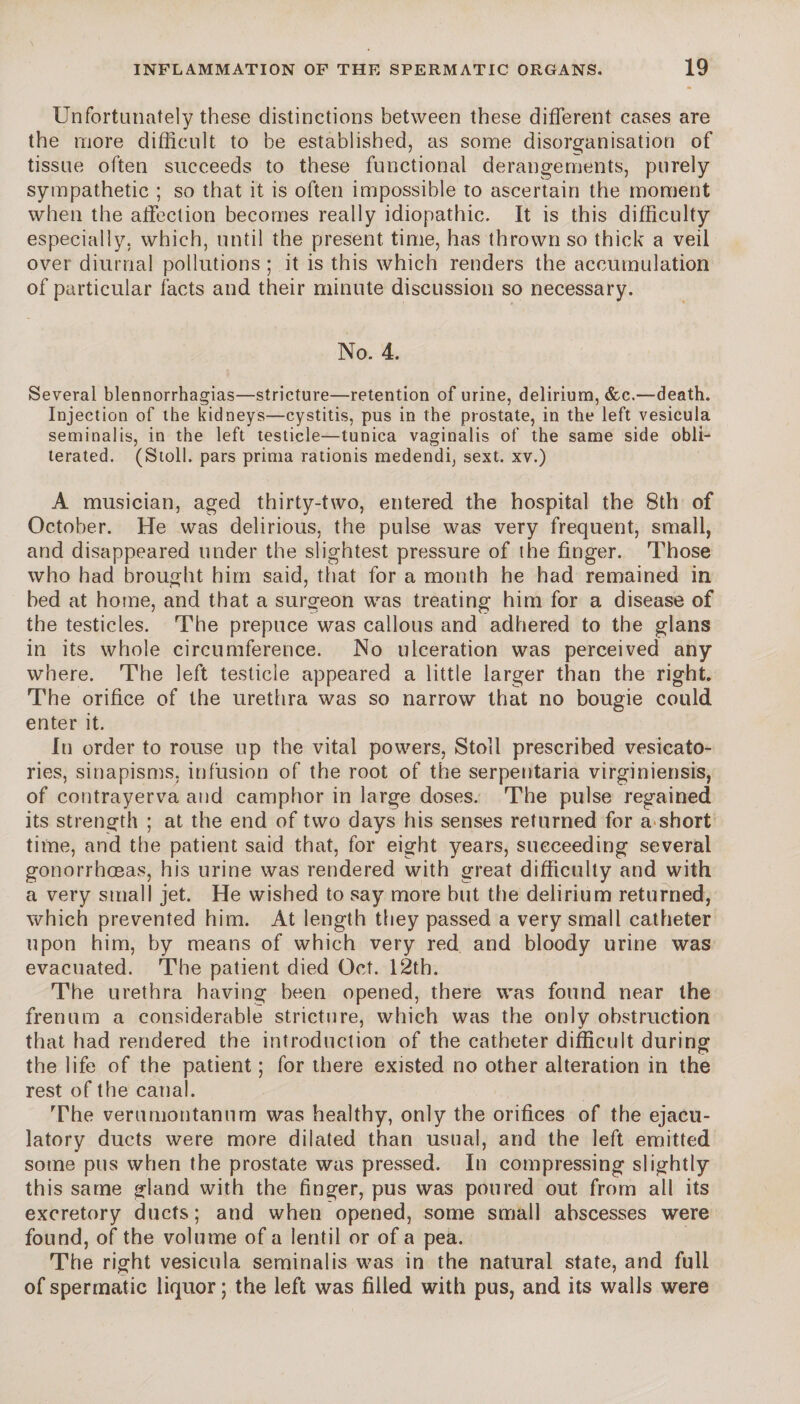 Unfortunately these distinctions between these different cases are the more difficult to be established, as some disorganisation of tissue often succeeds to these functional derangements, purely sympathetic ; so that it is often impossible to ascertain the moment when the affection becomes really idiopathic. It is this difficulty especially, which, until the present time, has thrown so thick a veil over diurnal pollutions ; it is this which renders the accumulation of particular facts and their minute discussion so necessary. No. 4. Several blennorrhagias—stricture—retention of urine, delirium, &c.—death. Injection of the kidneys—cystitis, pus in the prostate, in the left vesicula seminalis, in the left testicle—tunica vaginalis of the same side obli¬ terated. (Stoll, pars prima rationis medendi, sext. xv.) A musician, aged thirty-two, entered the hospital the 8th of October. He was delirious, the pulse was very frequent, small, and disappeared under the slightest pressure of the finger. Those who had brought him said, that for a month he had remained in bed at home, and that a surgeon was treating him for a disease of the testicles. The prepuce was callous and adhered to the glans in its whole circumference. No ulceration was perceived any where. The left testicle appeared a little larger than the right. The orifice of the urethra was so narrow that no bougie could enter it. In order to rouse up the vital powers, Stoll prescribed vesicato- ries, sinapisms, infusion of the root of the serpentaria virginiensis, of contrayerva and camphor in large doses. The pulse regained its strength ; at the end of two days his senses returned for a short time, and the patient said that, for eight years, succeeding several gonorrhoeas, his urine was rendered with great difficulty and with a very small jet. He wished to say more but the delirium returned, which prevented him. At length they passed a very small catheter upon him, by means of which very red and bloody urine was evacuated. The patient died Oct. 12th. The urethra having been opened, there was found near the frenum a considerable stricture, which was the only obstruction that had rendered the introduction of the catheter difficult during the life of the patient ; for there existed no other alteration in the rest of the canal. The verumontanum was healthy, only the orifices of the ejacu¬ latory ducts were more dilated than usual, and the left emitted some pus when the prostate was pressed. In compressing slightly this same gland with the finger, pus was poured out from all its excretory ducts; and when opened, some small abscesses were found, of the volume of a lentil or of a pea. The right vesicula seminalis was in the natural state, and full of spermatic liquor ; the left was filled with pus, and its walls were