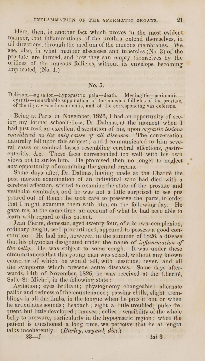 Here, then, is another fact which proves in the most evident manner, that inflammations of the urethra extend themselves, in all directions, through the medium of the mucous membranes. We see, also, in what manner abscesses and tubercles (No. 3) of the prostate are formed, and how they can empty themselves by the orifices of the mucous follicles, without its envelope becoming implicated, (No. 1.) No. 5. Delirium—agitation—hypogastric pain—death. Meningitis—peritonitis— cystitis—remarkable suppuration of the mucous follicles of the prostate, of the right vesicula seminalis, and of the corresponding vas deferens. Being at Paris in November, 1826, I had an opportunity of see¬ ing my former schoolfellow, Dr. Dalmas, at the moment when I had just read an excellent dissertation of his, upon organic lesions considered as the only cause of all diseases. The conversation naturally fell upon this subject; and I communicated to him seve¬ ral cases of seminal losses resembling cerebral affections, gastro¬ enteritis, &c. These facts corresponded too well with his own views not to strike him. He promised, then, no longer to negject any opportunity of examining the genital organs. Some days after, Dr. Dalmas, having made at the Charité the post mortem examination of an individual who had died with a cerebral affection, wished to examine the state of the prostate and vesiculæ séminales, and he was not a little surprised to see pus poured out of them : he took care to preserve the parts, in order that I might examine them with him, on the following day. He gave me, at the same time, an account of what he had been able to learn with regard to this patient. Jean Pierre, domestic, aged twenty-four, of a brown complexion, ordinary height, well proportioned, appeared to possess a good con¬ stitution. He had had, however, in the summer of 1826, a disease that his physician designated under the name of inflammation of the belly. He was subject to some cough. It was under these circumstances that this young man was seized, without any known cause, or of which he would tell, with lassitude, fever, and all the symptoms which precede acute diseases. Some days after¬ wards, 14th of November, 1826, he was received at the Charité, Salle St. Michel, in the following state : Agitation; eyes brilliant; physiognomy changeable; alternate pallor and redness of the countenance ; passing chills, slight trem¬ blings in all the limbs, in the tongue when he puts it out or when he articulates sounds ; headach ; sight a little troubled ; pulse fre¬ quent, but little developed ; nausea ; colics ; sensibility of the whole belly to pressure, particularly in the hypogastric region : when the patient is questioned a long time, we perceive that he at length talks incoherently. (Barley, oxym^el^ diet.) 23—f lal 3