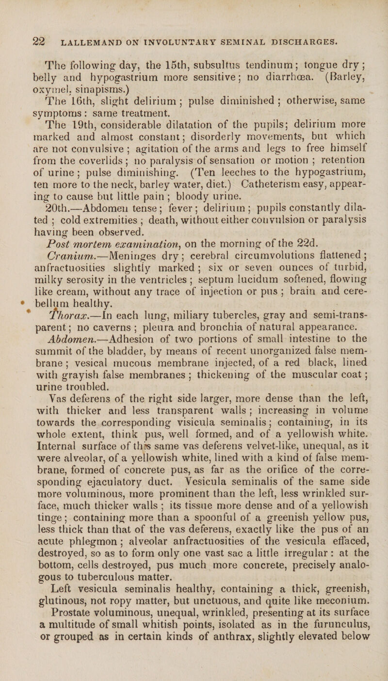 The following day, the 15th, subsultus tendinum; tongue dry; belly and hypogastrium more sensitive; no diarrhoea. (Barley, oxymel. sinapisms.) The 16th, slight delirium; pulse diminished; otherwise, same symptoms : same treatment. The 19th, considerable dilatation of the pupils; delirium more marked and almost constant; disorderly movements, but which are not convulsive ; agitation of the arms and legs to free himself from the coverlids ; no paralysis of sensation or motion ; retention of urine ; pulse diminishing. (Ten leeches to the hypogastrium, ten more to the neck, barley water, diet.) Catheterism easy, appear¬ ing to cause but little pain ; bloody urine. 20th.—Abdomen tense ; fever; delirium; pupils constantly dila¬ ted ; cold extremities ; death, without either convulsion or paralysis having been observed. Post mortem examination, on the morning of the 22d. Cranium.—Meninges dry; cerebral circumvolutions flattened; anfractuosities slightly marked ; six or seven ounces of turbid, milky serosity in the ventricles ; septum lucidum softened, flowing like cream, without any trace of injection or pus ; brain and cere¬ bellum healthy. Thorax.—In each lung, miliary tubercles, gray and semi-trans¬ parent; no caverns ; pleura and bronchia of natural appearance. Abdomen.—Adhesion of two portions of small intestine to the summit of the bladder, by means of recent unorganized false mem¬ brane ; vesicai mucous membrane injected, of a red black, lined with grayish false membranes ; thickening of the muscular coat ; urine troubled. Vas deferens of the right side larger, more dense than the left, with thicker and less transparent walls ; increasing in volume towards the corresponding visicula serninalis ; containing, in its whole extent, think pus, well formed, and of a yellowish white. Internal surface of this same vas deferens velvet-like, unequal, as it were alveolar, of a yellowish white, lined with a kind of false mem¬ brane, formed of concrete pus, as far as the orifice of the corre¬ sponding ejaculatory duct. Vesicula serninalis of the same side more voluminous, more prominent than the left, less wrinkled sur¬ face, much thicker walls ; its tissue more dense and of a yellowish tinge; containing more than a spoonful of a greenish yellow pus, less thick than that of the vas deferens, exactly like the pus of an acute phlegmon ; alveolar anfractuosities of the vesicula effaced, destroyed, so as to form only one vast sac a little irregular : at the bottom, cells destroyed, pus much more concrete, precisely analo¬ gous to tuberculous matter. Left vesicula serninalis healthy, containing a thick, greenish, glutinous, not ropy matter, but unctuous, and quite like meconium. Prostate voluminous, unequal, wrinkled, presenting at its surface a multitude of small whitish points, isolated as in the furunculus, or grouped as in certain kinds of anthrax, slightly elevated below