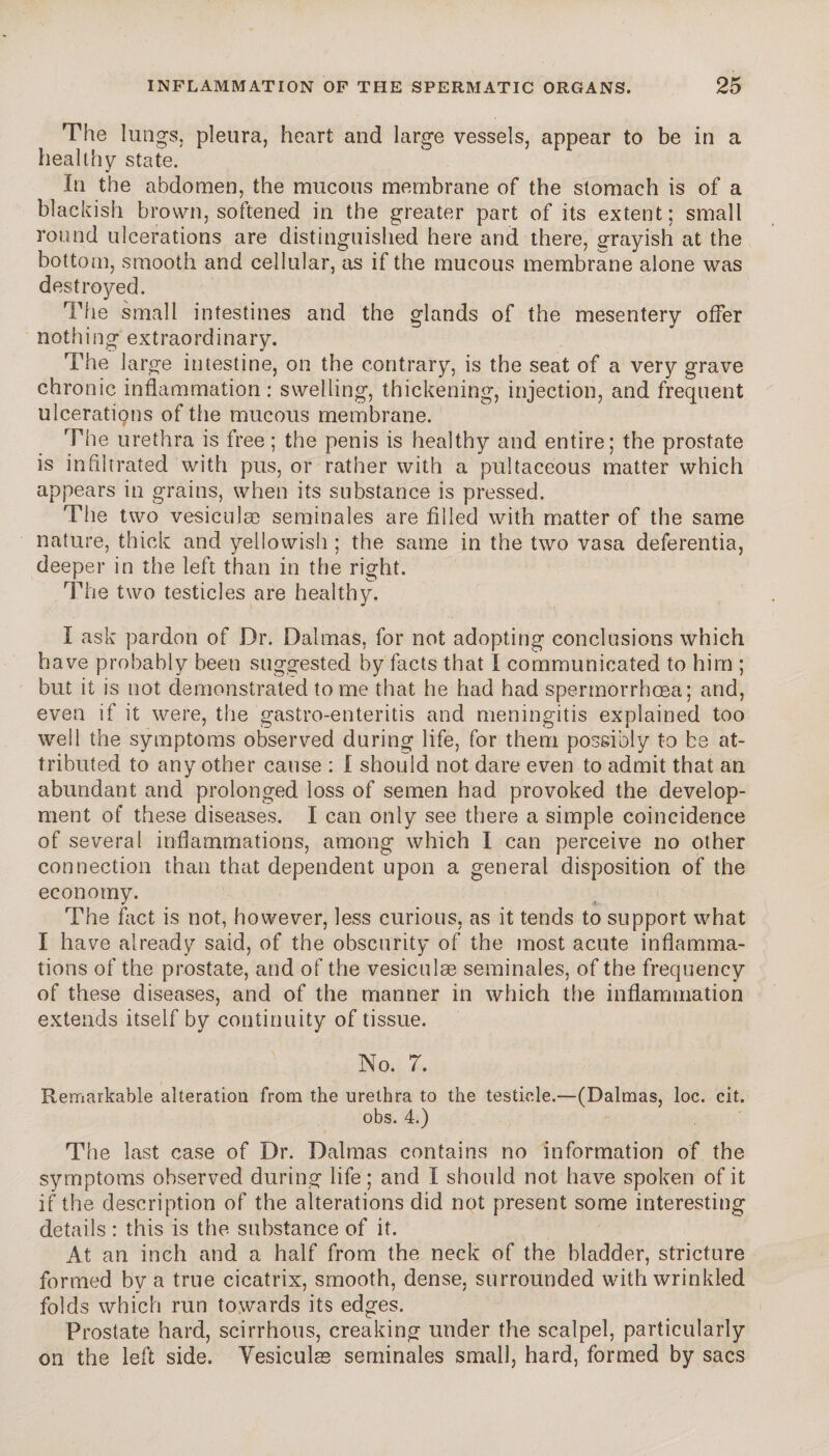 The lungs, pleura, heart and large vessels, appear to be in a healthy state. In the abdomen, the mucous membrane of the stomach is of a blackish brown, softened in the greater part of its extent: small round ulcerations are distinguished here and there, grayish at the bottom, smooth and cellular, as if the mucous membrane alone was destroyed. The small intestines and the glands of the mesentery offer nothing extraordinary. The large intestine, on the contrary, is the seat of a very grave chronic inflammation: swelling, thickening, injection, and frequent ulcerations of the mucous membrane. The urethra is free; the penis is healthy and entire; the prostate is in flitrated with pus, or rather with a pultaceous matter which appears in grains, when its substance is pressed. The two vesiculæ séminales are filled with matter of the same nature, thick and yellowish ; the same in the two vasa deferentia, deeper in the left than in the right. The two testicles are healthy. I ask pardon of Dr. Dalmas, for not adopting conclusions which have probably been suggested by facts that I communicated to him ; but it is not demonstrated tome that he had had spermorrhcea; and, even if it were, the gastro-enteritis and meningitis explained too well the symptoms observed during life, for them possibly to be at¬ tributed to any other cause : I should not dare even to admit that an abundant and prolonged loss of semen had provoked the develop¬ ment of these diseases. I can only see there a simple coincidence of several inflammations, among which I can perceive no other connection than that dependent upon a general disposition of the economy. The fact is not, however, less curious, as it tends to support what I have already said, of the obscurity of the most acute inflamma¬ tions of the prostate, and of the vesiculæ séminales, of the frequency of these diseases, and of the manner in which the inflammation extends itself by continuity of tissue. No. 7. Remarkable alteration from the urethra to the testicle.—(Dalmas, loc. cit. obs. 4.) The last case of Dr. Dalmas contains no information of the symptoms observed during life ; and I should not have spoken of it if the description of the alterations did not present some interesting details : this is the substance of it. At an inch and a half from the neck of the bladder, stricture formed by a true cicatrix, smooth, dense, surrounded with wrinkled folds which run towards its edges. Prostate hard, scirrhous, creaking under the scalpel, particularly on the left side. Vesiculæ séminales small, hard, formed by sacs