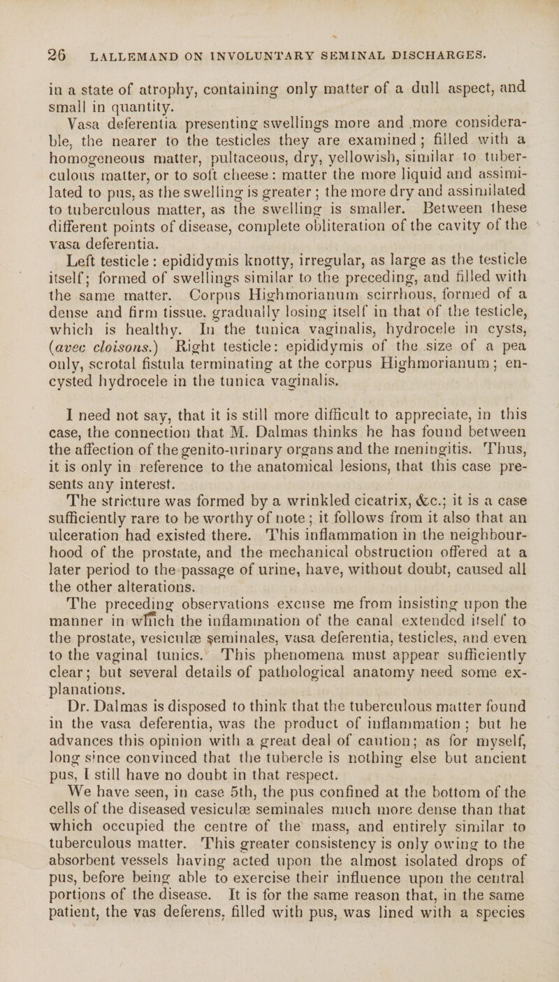 in a state of atrophy, containing only matter of a dull aspect, and small in quantity. Vasa deferentia presenting swellings more and .more considera¬ ble, the nearer to the testicles they are examined ; filled with a homogeneous matter, pultaceons, dry, yellowish, similar to tuber¬ culous matter, or to soft cheese: matter the more liquid and assimi¬ lated to pus, as the swelling is greater ; the more dry and assimilated to tuberculous matter, as the swelling is smaller. Between these different points of disease, complete obliteration of the cavity of the vasa deferentia. Left testicle : epididymis knotty, irregular, as large as the testicle itself ; formed of swellings similar to the preceding, and filled with the same matter. Corpus Highmorianum scirrhous, formed of a dense and firm tissue, gradually losing itself in that of the testicle, which is healthy. In the tunica vaginalis, hydrocele in cysts, (avec cloisons.) Right testicle: epididymis of the size of a pea only, scrotal fistula terminating at the corpus Highmorianum ; en¬ cysted hydrocele in the tunica vaginalis. 1 need not say, that it is still more difficult to appreciate, in this ca.se, the connection that M. Dalmas thinks he has found between the affection of the genito-urinary organs and the meningitis. Thus, it is only in reference to the anatomical lesions, that this case pre¬ sents any interest. The stricture was formed by a wrinkled cicatrix, &c.; it is a case sufficiently rare to be worthy of note ; it follows from it also that an ulceration had existed there. This inflammation in the neighbour¬ hood of the prostate, and the mechanical obstruction offered at a later period to the passage of urine, have, without doubt, caused all the other alterations. The preceding observations excuse me from insisting upon the manner in winch the inflammation of the canal extended itself to the prostate, vesiculæ çeminales, vasa deferentia, testicles, and even to the vaginal tunics. This phenomena must appear sufficiently clear; but several details of pathological anatomy need some ex¬ planations. Dr. Dalmas is disposed to think that the tuberculous matter found in the vasa deferentia, was the product of inflammation ; but he advances this opinion with a great deal of caution; as for myself, long smce convinced that the tubercle is nothing else but ancient pus, l still have no doubt in that respect. We have seen, in case 5th, the pus confined at the bottom of the cells of the diseased vesiculæ séminales much more dense than that which occupied the centre of the mass, and entirely similar to tuberculous matter. This greater consistency is only owing to the absorbent vessels having acted upon the almost isolated drops of pus, before being able to exercise their influence upon the central portions of the disease. It is for the same reason that, in the same patient, the vas deferens, filled with pus, was lined with a species