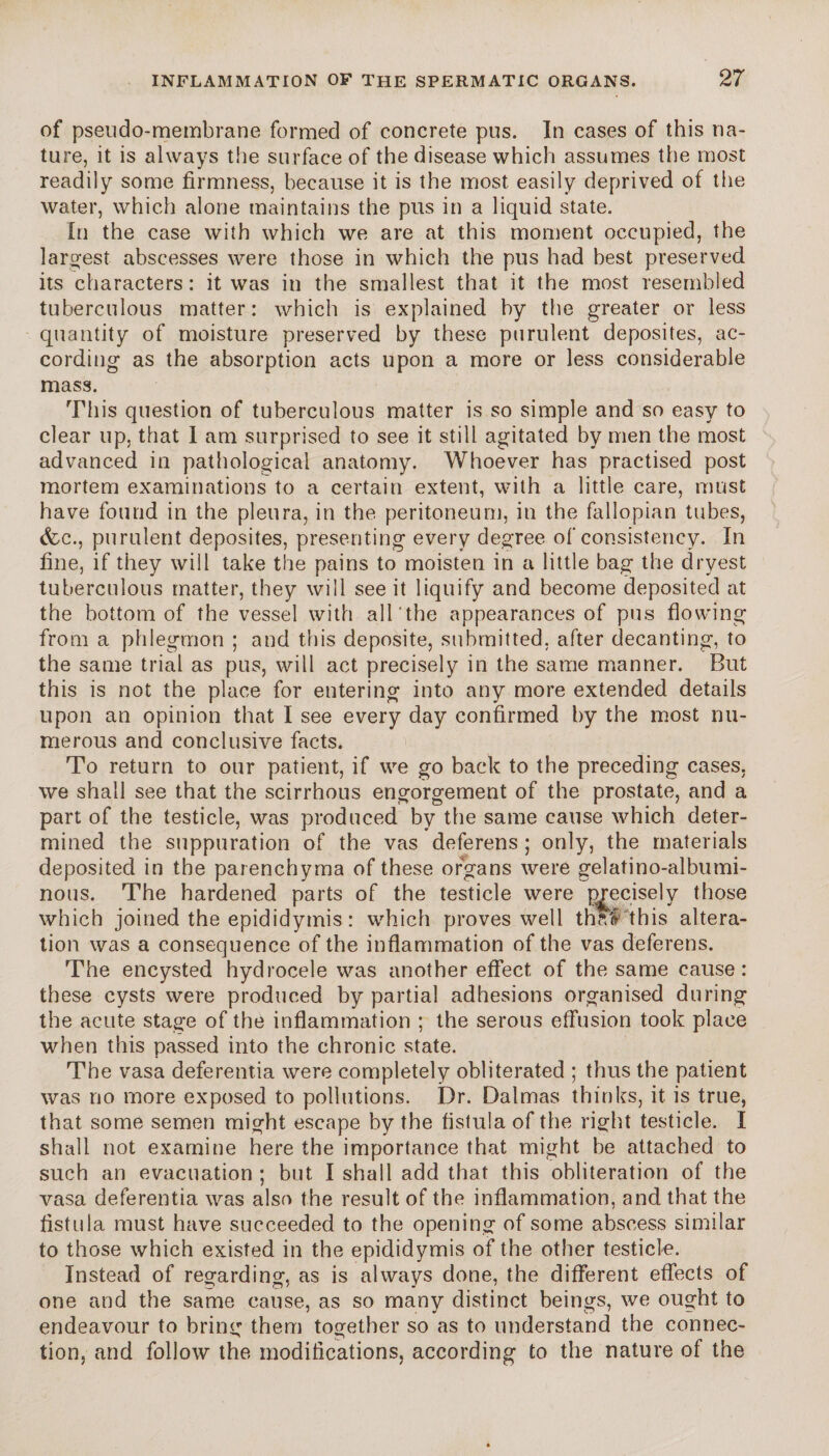 of pseudo-membrane formed of concrete pus. In cases of this na¬ ture, it is always the surface of the disease which assumes the most readily some firmness, because it is the most easily deprived of the water, which alone maintains the pus in a liquid state. In the case with which we are at this moment occupied, the largest abscesses were those in which the pus had best preserved its characters: it was in the smallest that it the most resembled tuberculous matter: which is explained by the greater or less quantity of moisture preserved by these purulent deposites, ac¬ cording as the absorption acts upon a more or less considerable mass. This question of tuberculous matter is so simple and so easy to clear up, that 1 am surprised to see it still agitated by men the most advanced in pathological anatomy. Whoever has practised post mortem examinations to a certain extent, with a little care, must have found in the pleura, in the peritoneum, in the fallopian tubes, (fee., purulent deposites, presenting every degree of consistency. In fine, if they will take the pains to moisten in a little bag the dryest tuberculous matter, they will see it liquify and become deposited at the bottom of the vessel with all’the appearances of pus flowing from a phlegmon ; and this deposite, submitted, after decanting, to the same trial as pus, will act precisely in the same manner. But this is not the place for entering into any more extended details upon an opinion that I see every day confirmed by the most nu¬ merous and conclusive facts. To return to our patient, if we go back to the preceding cases, we shall see that the scirrhous engorgement of the prostate, and a part of the testicle, was produced by the same cause which deter¬ mined the suppuration of the vas deferens ; only, the materials deposited in the parenchyma of these organs were gelatino-albumi- nous. The hardened parts of the testicle were mecisely those which joined the epididymis : which proves well thftl this altera¬ tion was a consequence of the inflammation of the vas deferens. The encysted hydrocele was another effect of the same cause: these cysts were produced by partial adhesions organised during the acute stage of the inflammation ; the serous effusion took place when this passed into the chronic state. The vasa deferentia were completely obliterated ; thus the patient was no more exposed to pollutions. Dr. Dalmas thinks, it is true, that some semen might escape by the fistula of the right testicle. I shall not examine here the importance that might be attached to such an evacuation ; but I shall add that this obliteration of the vasa deferentia was also the result of the inflammation, and that the fistula must have succeeded to the opening of some abscess similar to those which existed in the epididymis of the other testicle. Instead of regarding, as is always done, the different effects of one and the same cause, as so many distinct beings, we ought to endeavour to bring them together so as to understand the connec- tion, and follow the modifications, according to the nature of the