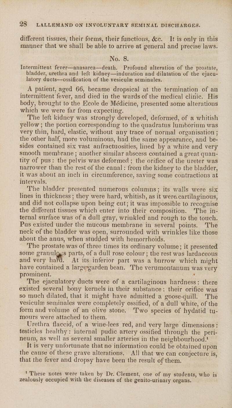 different tissues, their forms, their functions, <fcc. It is only in this manner that we shall be able to arrive at general and precise laws. No. 8. Intermittent fever—anasarca—death. Profound alteration of the prostate, bladder, urethra and left kidney—induration and dilatation of the ejacu¬ latory ducts—ossification of the vesiculæ séminales. A patient, aged 66, became dropsical at the termination of an intermittent fever, and died in the wards of the medical clinic. His body, brought to the Ecole de Medicine, presented some alterations which we were far from expecting. The left kidney was strongly developed, deformed, of a whitish yellow; the portion corresponding to the quadratus lumboriumwas very thin, hard, elastic, without any trace of normal organisation ; the other half, more voluminous, had the same appearance, and be¬ sides contained six vast anfractuosities, lined by a white and very smooth membrane; another similar abscess contained a great quan¬ tity of pus : the pelvis was deformed ; the orifice of the ureter was narrower than the rest of the canal : from the kidney to the bladder, it was about an inch in circumference, saving some contractions at intervals. The bladder presented numerous columns; its walls were six lines in thickness ; they were hard, whitish, as it were.cartilaginous, and did not collapse upon being cut; it was impossible to recognise the different tissues which enter into their composition. The in¬ ternal surface was of a dull gray, wrinkled and rough to the touch. Pus existed under the mucous membrane in several points. The neck of the bladder was open, surrounded with wrinkles like those about the anus, when studded with hemorrhoids. The prostate was of three times its ordinary volume; it presented some granules parts, of a dull rose colour ; the rest was lardaceous and very ham. At its inferior part was a burrow which might have contained a large'garden bean. The verumontanum was very prominent. The ejaculatory ducts were of a cartilaginous hardness : there existed several bony kernels in their substance : their orifice was so much dilated, that it might have admitted a goose-quill. The vesiculæ séminales were completely ossified, of a dull white, of the form and volume of an olive stone. Two species of hydatid tu¬ mours were attached to them. Urethra flaccid, of a wine-lees red, and very large dimensions: testicles healthy: internal pudic artery ossified through the peri¬ neum, as well as several smaller arteries in the neighbourhood.1 It is very unfortunate that no information could be obtained upon the cause of these grave alterations. All that we can conjecture is, that the fever and dropsy have been the result of them. 1 These notes were taken by Dr. Clement, one of my students, who is zealously occupied with the diseases of the genito-urinary organs.
