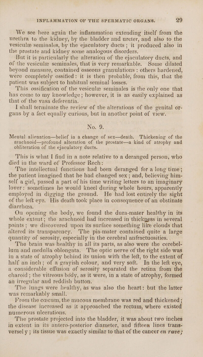 We see here again the inflammation extending itself from the urethra to the kidney, by the bladder and ureter, and also to the vesiculæ séminales, by the ejaculatory ducts ; it produced also in the prostate and kidney some analogous disorders. Bat it is particularly the alteration of the ejaculatory ducts, and of the vesiculæ séminales, that is very remarkable. Some dilated beyond measure, contained osseous granulations : others hardened, were completely ossified: it is then probable, from this, that the patient was subject to habitual seminal losses. This ossification of the vesiculæ séminales is the only one that has come to my knowledge; however, it is as easily explained as that of the vasa deferentia. I shall terminate the review of the alterations of the genital or- gans by a fact equally curious, but in another point of view. No. 9. Mental alienation—belief in a change of sex—death. Thickening of the arachnoid—profound alteration of the prostate—a kind of atrophy and obliteration of the ejaculatory ducts. This is what I find in a note relative to a deranged person, who died in the ward of Professor Rech: The intellectual functions had been deranged for a long time ; the patient imagined that he had changed sex ; and, believing him¬ self a girl, passed a part of his time writing letters to an imaginary lover: sometimes he would kneel during whole hours, apparently employed in digging the ground. He had lost entirely the sight of the left eye. His death took place in consequence of an obstinate diarrhoea. On opening the body, we found the dura-mater healthy in its whole extent; the arachnoid had increased in thickness in several points ; we discovered upon its surface something like clouds that altered its transparency. The pia-mater contained quite a large quantity of serosity, especially in the cerebral anfractuosities. The brain was healthy in all its parts, as also were the cerebel¬ lum and medulla oblongata. The optic nerve of the right side was in a state of atrophy behind its union with the left, to the extent of half an inch ; of a grayish colour, and very soft. In the left eye, a considerable effusion of serosity separated the retina from the charoid ; the vitreous body, as it were, in a state of atrophy, formed an irregular and reddish button. The lungs were healthy, as was also the heart: but the latter was remarkably small. From the cæcum, the mucous membrane was red and thickened; the disease increased as it approached the rectum, where existed numerous ulcerations. The prostate projected into the bladder, it was about two inches in extent in its antero-posterior diameter, and fifteen lines trans¬ versal y ; its tissue was exactly similar to that of the cancer en rave;