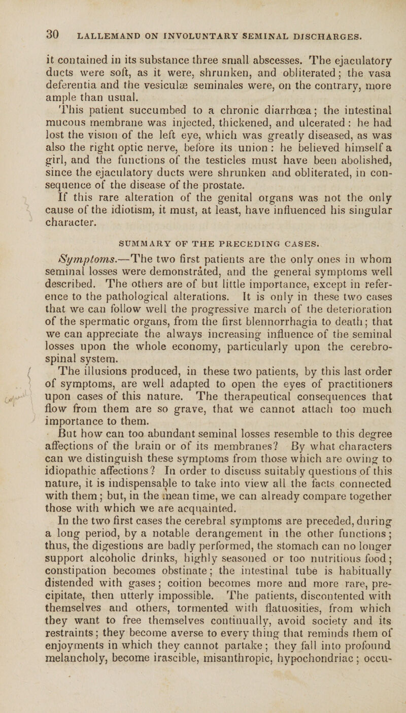 it contained in its substance three small abscesses. The ejaculatory ducts were soft, as it were, shrunken, and obliterated; the vasa deferentia and the vesiculæ séminales were, on the contrary, more ample than usual. This patient succumbed to a chronic diarrhoea; the intestinal mucous membrane was injected, thickened, and ulcerated : he had lost the vision of the left eye, which was greatly diseased, as was also the right optic nerve, before its union : he believed himself a girl, and the functions of the testicles must have been abolished, since the ejaculatory ducts were shrunken and obliterated, in con¬ sequence of the disease of the prostate. If this rare alteration of the genital organs was not the only cause of the idiotism, it must, at least, have influenced his singular character. SUMMARY OF THE PRECEDING CASES. Symptoms.—The two first patients are the only ones in whom seminal losses were demonstrated, and the general symptoms well described. The others are of but little importance, except in refer¬ ence to the pathological alterations. It is only in these two cases that we can follow well the progressive march of the deterioration of the spermatic organs, from the first blennorrhagia to death; that we can appreciate the always increasing influence of the seminal losses upon the whole economy, particularly upon the cerebro¬ spinal system. The illusions produced, in these two patients, by this last order of symptoms, are well adapted to open the eyes of practitioners upon cases of this nature. The therapeutical consequences that flow from them are so grave, that we cannot attach too much importance to them. But how can too abundant seminal losses resemble to this degree affections of the brain or of its membranes? By what characters can we distinguish these symptoms from those which are owing to idiopathic affections? In order to discuss suitably questions of this nature, it is indispensable to take into view all the facts connected with them ; but, in the mean time, we can already compare together those with which we are acquainted. In the two first cases the cerebral symptoms are preceded, during a long period, by a notable derangement in the other functions; thus, the digestions are badly performed, the stomach can no longer support alcoholic drinks, highly seasoned or too nutritious food ; constipation becomes obstinate ; the intestinal tube is habitually distended with gases ; coition becomes more and more rare, pre¬ cipitate, then utterly impossible. The patients, discontented with themselves and others, tormented with flatuosities, from which they want to free themselves continually, avoid society and its restraints; they become averse to every thing that reminds them of enjoyments in which they cannot partake; they fall into profound melancholy, become irascible, misanthropic, hypochondriac ; occu-