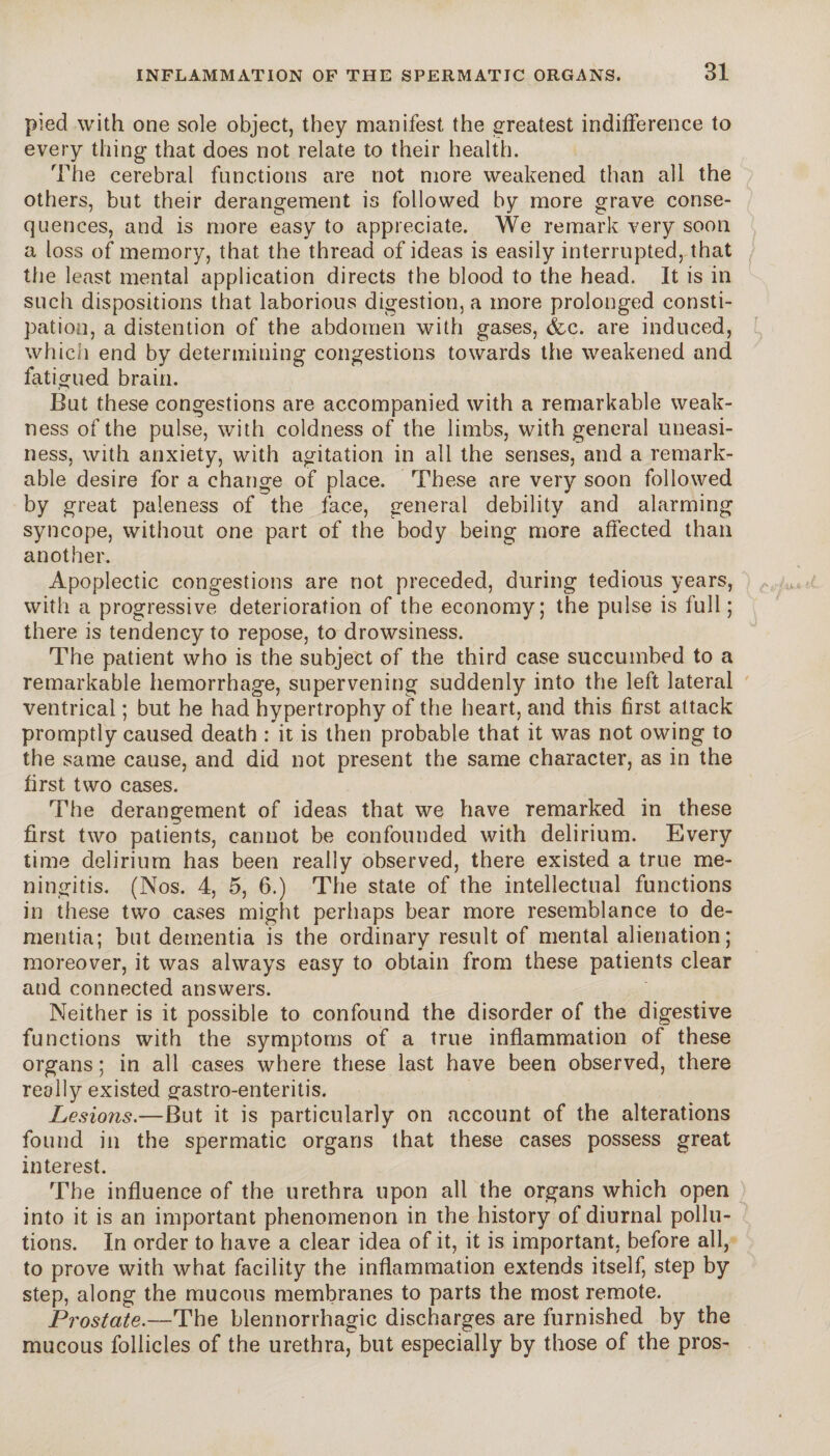pied with one sole object, they manifest the greatest indifference to every thing that does not relate to their health. The cerebral functions are not more weakened than all the others, but their derangement is followed by more grave conse¬ quences, and is more easy to appreciate. We remark very soon a loss of memory, that the thread of ideas is easily interrupted, that the least mental application directs the blood to the head. It is in such dispositions that laborious digestion, a more prolonged consti¬ pation, a distention of the abdomen with gases, &c. are induced, which end by determining congestions towards the weakened and fatigued brain. But these congestions are accompanied with a remarkable weak¬ ness of the pulse, with coldness of the limbs, with general uneasi¬ ness, with anxiety, with agitation in all the senses, and a remark¬ able desire for a change of place. These are very soon followed by great paleness of the face, general debility and alarming syncope, without one part of the body being more affected than another. Apoplectic congestions are not preceded, during tedious years, with a progressive deterioration of the economy; the pulse is full ; there is tendency to repose, to drowsiness. The patient who is the subject of the third case succumbed to a remarkable hemorrhage, supervening suddenly into the left lateral ventrical ; but he had hypertrophy of the heart, and this first attack promptly caused death : it is then probable that it was not owing to the same cause, and did not present the same character, as in the first two cases. The derangement of ideas that we have remarked in these first two patients, cannot be confounded with delirium. Every time delirium has been really observed, there existed a true me¬ ningitis. (Nos. 4, 5, 6.) The state of the intellectual functions in these two cases might perhaps bear more resemblance to de¬ mentia; but dementia is the ordinary result of mental alienation; moreover, it was always easy to obtain from these patients clear and connected answers. Neither is it possible to confound the disorder of the digestive functions with the symptoms of a true inflammation of these organs; in all cases where these last have been observed, there really existed gastro-enteritis. Lesions.—But it is particularly on account of the alterations found in the spermatic organs that these cases possess great interest. The influence of the urethra upon all the organs which open into it is an important phenomenon in the history of diurnal pollu¬ tions. In order to have a clear idea of it, it is important, before all, to prove with what facility the inflammation extends itself, step by step, along the mucous membranes to parts the most remote. Prostate.—The blennorrhagie discharges are furnished by the mucous follicles of the urethra, but especially by those of the pros-