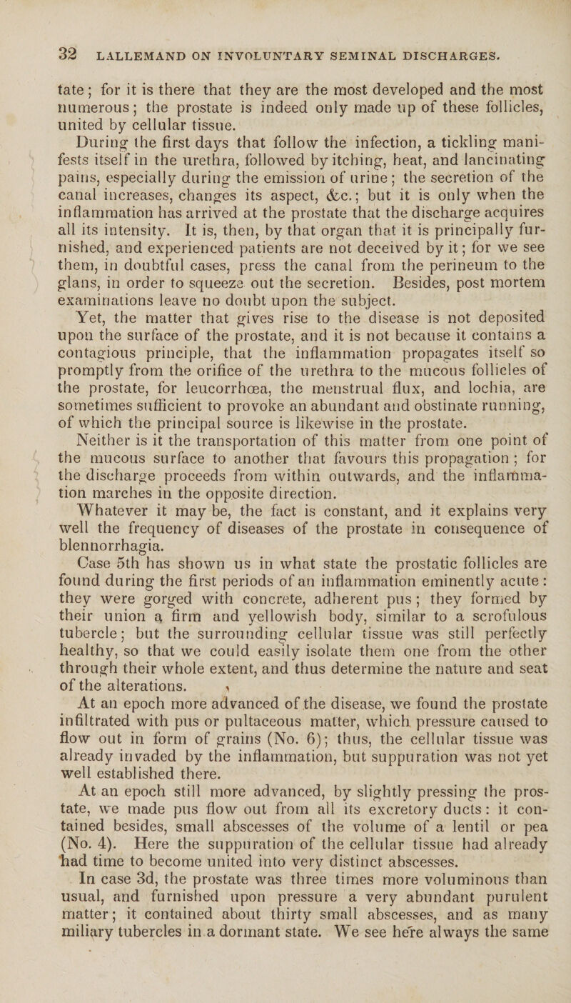 tate ; for it is there that they are the most developed and the most numerous; the prostate is indeed only made up of these follicles, united by cellular tissue. During the first days that follow the infection, a tickling mani¬ fests itself in the urethra, followed by itching, heat, and lancinating pains, especially during the emission of urine ; the secretion of the canal increases, changes its aspect, &c. ; but it is only when the inflammation has arrived at the prostate that the discharge acquires all its intensity. It is, then, by that organ that it is principally fur¬ nished, and experienced patients are not deceived by it; for we see them, in doubtful cases, press the canal from the perineum to the glans, in order to squeeze out the secretion. Besides, post mortem examinations leave no doubt upon the subject. Yet, the matter that gives rise to the disease is not deposited upon the surface of the prostate, and it is not because it contains a contagious principle, that the inflammation propagates itself so promptly from the orifice of the urethra to the mucous follicles of the prostate, for leucorrhoea, the menstrual flux, and lochia, are sometimes sufficient to provoke an abundant and obstinate running, of which the principal source is likewise in the prostate. Neither is it the transportation of this matter from one point of the mucous surface to another that favours this propagation ; for the discharge proceeds from within outwards, and the inflamma¬ tion marches in the opposite direction. Whatever it may be, the fact is constant, and it explains very well the frequency of diseases of the prostate in consequence of blennorrhagia. Case 5th has shown us in what state the prostatic follicles are found during the first periods of an inflammation eminently acute : they were gorged with concrete, adherent pus ; they formed by their union r firm and yellowish body, similar to a scrofulous tubercle; but the surrounding cellular tissue was still perfectly healthy, so that we could easily isolate them one from the other through their whole extent, and thus determine the nature and seat of the alterations. i At an epoch more advanced of the disease, we found the prostate infiltrated with pus or pultaceous matter, which pressure caused to flow out in form of grains (No. 6); thus, the cellular tissue was already invaded by the inflammation, but suppuration was not yet well established there. At an epoch still more advanced, by slightly pressing the pros¬ tate, we made pus flow out from ail its excretory ducts : it con¬ tained besides, small abscesses of the volume of a lentil or pea (No. 4). Here the suppuration of the cellular tissue had already had time to become united into very distinct abscesses. In case 3d, the prostate was three times more voluminous than usual, and furnished upon pressure a very abundant purulent matter ; it contained about thirty small abscesses, and as many miliary tubercles in a dormant state. We see here always the same