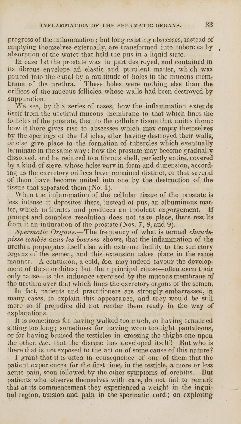 progress of the inflammation ; but long existing abscesses, instead of emptying themselves externally, are transformed into tubercles by , absorption of the water that held the pus in a liquid state. In case 1st the prostate was in part destroyed, and contained in its fibrous envelope an elastic and purulent matter, which was poured into the canal by a multitude of holes in the mucous mem¬ brane of the urethra. These holes were nothing else than the orifices of the mucous follicles, whose walls had been destroyed by suppuration. We see, by this series of cases, how the inflammation extends itself from the urethral mucous membrane to that which lines the follicles of the prostate, then to the cellular tissue that unites them: how it there gives rise to abscesses which may empty themselves by the openings of the follicles, after having destroyed their walls, or else give place to the formation of tubercles which eventually terminate in the same way: how the prostate may become gradually dissolved, and be reduced to a fibrous shell, perfectly entire, covered by a kind of sieve, whose holes vary in form and dimension, accord¬ ing as the excretory orifices have remained distinct, or that several of them have become united into one by the destruction of the tissue that separated them (No. 1). When the inflammation of the cellular tissue of the prostate is less intense it deposites there, instead of pus, an albuminous mat¬ ter, which infiltrates and produces an indolent engorgement. If prompt and complete resolution does not take place, there results from it an induration of the prostate (Nos. 7, 8, and 9). Spermatic Organs.—The frequency of what is termed chaude- pisse tombée dans les bourses shows, that the inflammation of the urethra propagates itself also with extreme facility to the secretory organs of the semen, and this extension takes place in the same manner. A contusion, a cold, &c. may indeed favour the develop¬ ment of these orchites; but their principal cause—often even their only cause—is the influence exercised by the mucous membrane of the urethra over that which lines the excretory organs of the semen. In fact, patients and practitioners are strongly embarrassed, in many cases, to explain this appearance, and they would be still more so if prejudice did not render them ready in the way of explanations. It is sometimes for having walked too much, or having remained sitting too long; sometimes for having worn too tight pantaloons, or for having bruised the testicles in crossing the thighs one upon the other, &c. that the disease has developed itself! But who is there that is not exposed to the action of some cause of this nature? I grant that it is often in consequence of one of them that the patient experiences for the first time, in the testicle, a more or less acute pain, soon followed by the other symptoms of orchitis. But patients who observe themselves with care, do not fail to remark that at its commencement they experienced a weight in the ingui¬ nal region, tension and pain in the spermatic cord ; on exploring