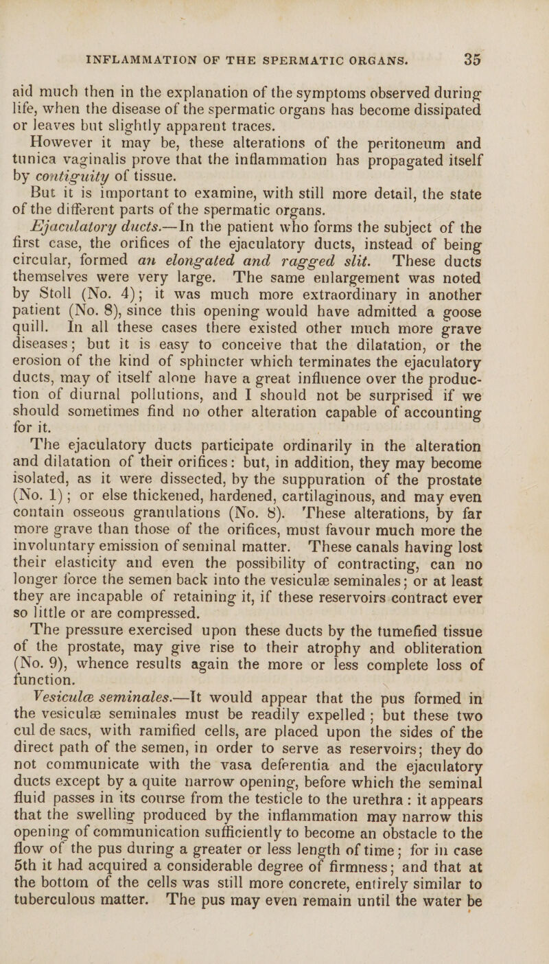 aid much then in the explanation of the symptoms observed during1 life, when the disease of the spermatic organs has become dissipated or leaves but slightly apparent traces. However it may be, these alterations of the peritoneum and tunica vaginalis prove that the inflammation has propagated itself by contiguity of tissue. But it is important to examine, with still more detail, the state of the different parts of the spermatic organs. Ejaculatory ducts.—In the patient who forms the subject of the first case, the orifices of the ejaculatory ducts, instead of being circular, formed an elongated and ragged slit. These ducts themselves were very large. The same enlargement was noted by Stoll (No. 4) ; it was much more extraordinary in another patient (No. 8), since this opening would have admitted a goose quill. In all these cases there existed other much more grave diseases ; but it is easy to conceive that the dilatation, or the erosion of the kind of sphincter which terminates the ejaculatory ducts, may of itself alone have a great influence over the produc¬ tion of diurnal pollutions, and I should not be surprised if we should sometimes find no other alteration capable of accounting for it. The ejaculatory ducts participate ordinarily in the alteration and dilatation of their orifices: but, in addition, they may become isolated, as it were dissected, by the suppuration of the prostate (No. 1) ; or else thickened, hardened, cartilaginous, and may even contain osseous granulations (No. 8). These alterations, by far more grave than those of the orifices, must favour much more the involuntary emission of seminal matter. These canals having lost their elasticity and even the possibility of contracting, can no longer force the semen back into the vesiculæ séminales; or at least they are incapable of retaining it, if these reservoirs contract ever so little or are compressed. The pressure exercised upon these ducts by the tumefied tissue of the prostate, may give rise to their atrophy and obliteration (No. 9), whence results again the more or less complete loss of function. Vesiculæ séminales.—It would appear that the pus formed in the vesiculæ séminales must be readily expelled ; but these two cul de sacs, with ramified cells, are placed upon the sides of the direct path of the semen, in order to serve as reservoirs; they do not communicate with the vasa deferentia and the ejaculatory ducts except by a quite narrow opening, before which the seminal fluid passes in its course from the testicle to the urethra : it appears that the swelling produced by the inflammation may narrow this opening of communication sufficiently to become an obstacle to the flow of the pus during a greater or less length of time ; for in case 5th it had acquired a considerable degree of firmness ; and that at the bottom of the cells was still more concrete, entirely similar to tuberculous matter. The pus may even remain until the water be