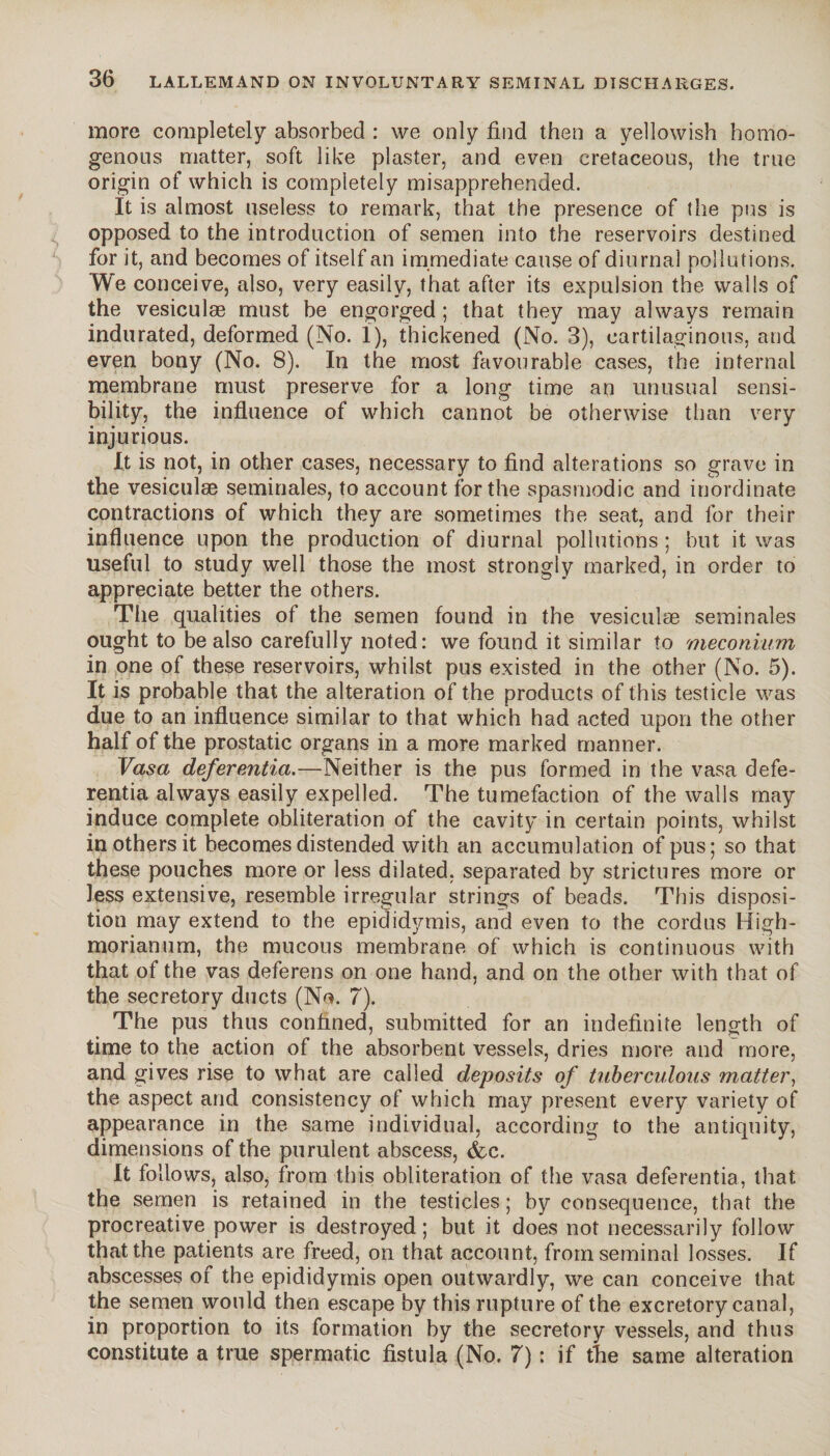 more completely absorbed : we only find then a yellowish homo¬ genous matter, soft like plaster, and even cretaceous, the true origin of which is completely misapprehended. It is almost useless to remark, that the presence of the pus is opposed to the introduction of semen into the reservoirs destined for it, and becomes of itself an immediate cause of diurnal pollutions. We conceive, also, very easily, that after its expulsion the walls of the vesiculæ must be engorged ; that they may always remain indurated, deformed (No. 1), thickened (No. 3), cartilaginous, and even bony (No. 8). In the most favourable cases, the internal membrane must preserve for a long time an unusual sensi¬ bility, the influence of which cannot be otherwise than very injurious. It is not, in other cases, necessary to find alterations so grave in the vesiculæ séminales, to account for the spasmodic and inordinate contractions of which they are sometimes the seat, and for their influence upon the production of diurnal pollutions ; but it was useful to study well those the most strongly marked, in order to appreciate better the others. The qualities of the semen found in the vesiculæ séminales ought to be also carefully noted: we found it similar to meconium in one of these reservoirs, whilst pus existed in the other (No. 5). It is probable that the alteration of the products of this testicle was due to an influence similar to that which had acted upon the other half of the prostatic organs in a more marked manner. Vasa deferentia.—Neither is the pus formed in the vasa defe- rentia always easily expelled. The tumefaction of the walls may induce complete obliteration of the cavity in certain points, whilst in others it becomes distended with an accumulation of pus; so that these pouches more or less dilated, separated by strictures more or less extensive, resemble irregular strings of beads. This disposi¬ tion may extend to the epididymis, and even to the cordus High- morianum, the mucous membrane of which is continuous with that of the vas deferens on one hand, and on the other with that of the secretory ducts (No. 7). The pus thus confined, submitted for an indefinite length of time to the action of the absorbent vessels, dries more and more, and gives rise to what are called deposits of tuberculous matter, the aspect and consistency of which may present every variety of appearance in the same individual, according to the antiquity, dimensions of the purulent abscess, <fec. It follows, also, from this obliteration of the vasa deferentia, that the semen is retained in the testicles ; by consequence, that the procreative power is destroyed; but it does not necessarily follow that the patients are freed, on that account, from seminal losses. If abscesses of the epididymis open outwardly, we can conceive that the semen would then escape by this rupture of the excretory canal, in proportion to its formation by the secretory vessels, and thus constitute a true spermatic fistula (No. 7) ; if the same alteration