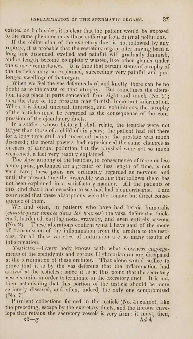 existed on both sides, it is clear that the patient would be exposed to the same phenomena as those suffering from diurnal pollutions. If the obliteration of the excretory duct is not followed by any rupture, it is probable that the secretory organ, after having been a long time distended, swelled, and painful, will gradually diminish, and at length become completely wasted, like other glands under the same circumstances. It is thus that certain states of atrophy of the testicles may be explained, succeeding very painful and pro¬ longed swellings of that organ. When we feel the vas deferens hard and knotty, there can be no doubt as to the cause of that atrophy. But sometimes the altera¬ tion takes place in parts concealed from sight and touch (No. 9); then the state of the prostate may furnish important information. When it is found unequal, tumefied, and voluminous, the atrophy of the testicles must be regarded as the consequence of the com¬ pression of the ejaculatory ducts. In a soldier, whose history I shall relate, the testicles were not larger than those of a child of six years; the patient had felt there for a long time dull and incessant pains: the prostate was much diseased ; the moral powers had experienced the same changes as in cases of diurnal pollution, but the physical were not so much weakened, a fact very readily explained. The slow atrophy of the testicles, in consequence of more or less acute pains, prolonged for a greater or less length of time, is not very rare ; these pains are ordinarily regarded as nervous, and until the present time the insensible wasting that follows them has not been explained in a satisfactory manner. All the patients of this kind that I had occasion to see had had blennorrhagiæ. I am convinced that these absorptions were the remote but direct conse¬ quence of them. We find often, in patients who have had hernia humoralis (ichaude-pisse tombée dans les bourses) the vasa deferentia thick¬ ened, hardened, cartilaginous, gravelly, and even entirely osseous (No. 2). These alterations confirm what I have said of the mode of transmission of the inflammation from the urethra to the testi¬ cles, for all these varieties of induration are so many results of inflammation. Testicles.—Every body knows with what slowness engorge¬ ments of the epididymis and corpus Highmorianum are dissipated at the termination of these orchites. That alone would suffice to prove that it is by the vas deferens that the inflammation had arrived at the testicles; since it is at this point that the secretory vessels unite in order to terminate in the excretory duct. It is not, then, astonishing that this portion of the testicle should be more seriously diseased, and often, indeed, the only one compromised (No. 7). Purulent collections formed in the testicle (No. 4) cannot, like the preceding, escape by the excretory ducts, and the fibrous enve¬ lope that retains the secretory vessels is very firm ; it must, then, 23—g M 4