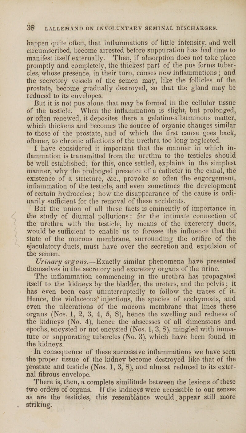 happen quite often, that inflammations of little intensity, and well circumscribed, become arrested before suppuration has had time to manifest itself externally. Then, if absorption does not take place promptly and completely, the thickest part of the pus forms tuber¬ cles, whose presence, in their turn, causes new inflammations ; and the secretory vessels of the semen may, like the follicles of the prostate, become gradually destroyed, so that the gland may be reduced to its envelopes. But it is not pus alone that may be formed in the cellular tissue of the testicle. When the inflammation is slight, but prolonged, or often renewed, it deposites there a gelatino-albuminous matter, which thickens and becomes the source of organic changes similar to those of the prostate, and of which the first cause goes back, oftener, to chronic affections of the urethra too long neglected. I have considered it important that the manner in which in¬ flammation is transmitted from the urethra to the testicles should be well established; for this, once settled, explains in the simplest manner, why the prolonged presence of a catheter in the canal, the existence of a stricture, &c., provoke so often the engorgement, inflammation of the testicle, and even sometimes the development of certain hydroceles ; how the disappearance of the cause is ordi¬ narily sufficient for the removal of these accidents. But the union of all these facts is eminently of importance in the study of diurnal pollutions : for the intimate connection of the urethra with the testicle, by means of the excretory ducts, would be sufficient to enable us to foresee the influence that the state of the mucous membrane, surrounding the orifice of the ejaculatory ducts, must have over the secretion and expulsion of the semen. Urinary organs.—Exactly similar phenomena have presented themselves in the secretory and. excretory organs of the urine. The inflammation commencing in the urethra has propagated itself to the kidneys by the bladder, the ureters, and the pelvis ; it has even been easy uninterruptedly to follow the traces of it. Hence, the violaceous' injections, the species of ecchymosis, and even the ulcerations of the mucous membrane that lines these organs (Nos. 1, 2, 3, 4, 5, 8), hence the swelling and redness of the kidneys (No. 4), hence the abscesses of all dimensions and epochs, encysted or not encysted (Nos. 1, 3, 8), mingled with imma¬ ture or suppurating tubercles (No. 3), which have been found in the kidneys. In consequence of these successive inflammations we have seen the proper tissue of the kidney become destroyed like that of the prostate and testicle (Nos. 1, 3, 8), and almost reduced to its exter¬ nal fibrous envelope. There is, then, a complete similitude between the lesions of these two orders of organs. If the kidneys were accessible to our senses as are the testicles, this resemblance would,appear still more striking.
