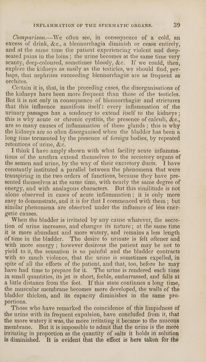 Comparison.—We often see, in consequence of a cold, an excess of drink, (fee., a blennorrhagia diminish or cease entirely, and at the same time the patient experiencing violent and deep- seated pains in the loins ; the urine becomes at the same time very scanty, deep-coloured, sometimes bloody, cfec. If we could, then, explore the kidneys as easily as the testicles, we should find, per¬ haps, that nephrites succeeding blennorrhagiæ are as frequent as orchites. Certain it is, that, in the preceding cases, the disorganisations of the kidneys have been more frequent than those of the testicles. But it is not only in consequence of blennorrhagiæ and strictures that this influence manifests itself : every inflammation of the urinary passages has a tendency to extend itself to the kidneys; this is why acute or chronic cystitis, the presence of calculi, (fee., are so many causes of inflammation of these glands ; this is why the kidneys are so often disorganised when the bladder has been a long time tormented by the presence of foreign bodies, by repeated retentions of urine, (fee. I think I have amply shown with what facility acute inflamma¬ tions of the urethra extend themselves to the secretory organs of the semen and urine, by the way of their excretory ducts. I have constantly instituted a parallel between the phenomena that were transpiring in the two orders of functions, because they have pre¬ sented themselves at the same time, with nearlv the same degree of energy, and with analagous characters. But this similitude is not alone observed in cases of acute inflammation ; it is only more easy to demonstrate, and it is for that 1 commenced with them ; but similar phenomena are observed under the influence of less ener¬ getic causes. When the bladder is irritated by any cause whatever, the secre¬ tion of urine increases, and changes its nature ; at the same time it is more abundant and more watery, and remains a less length of time in the bladder. The desire to urinate is felt oftener and with more energy ; however desirous the patient may be not to yield to it, the sensation is so painful and the bladder contracts with so much violence, that the urine is sometimes expelled, in spite of all the efforts of the patient, and that, too, before he may have had time to prepare for it. The urine is rendered each time in small quantities, its jet is short, feeble, embarrassed, and falls at a little distance from the feet. If this state continues a long time, the muscular membrane becomes more developed, the walls of the bladder thicken, and its capacity diminishes in the same pro¬ portions. Those who have remarked the coincidence of this limpidness of the urine with its frequent expulsion, have concluded from it, that the more watery it was, the more irritating it became to the mucous membrane. But it is impossible to admit that the urine is the more irritating in proportion as the quantity of salts it holds in solution is diminished. It is evident that the effect is here taken for the