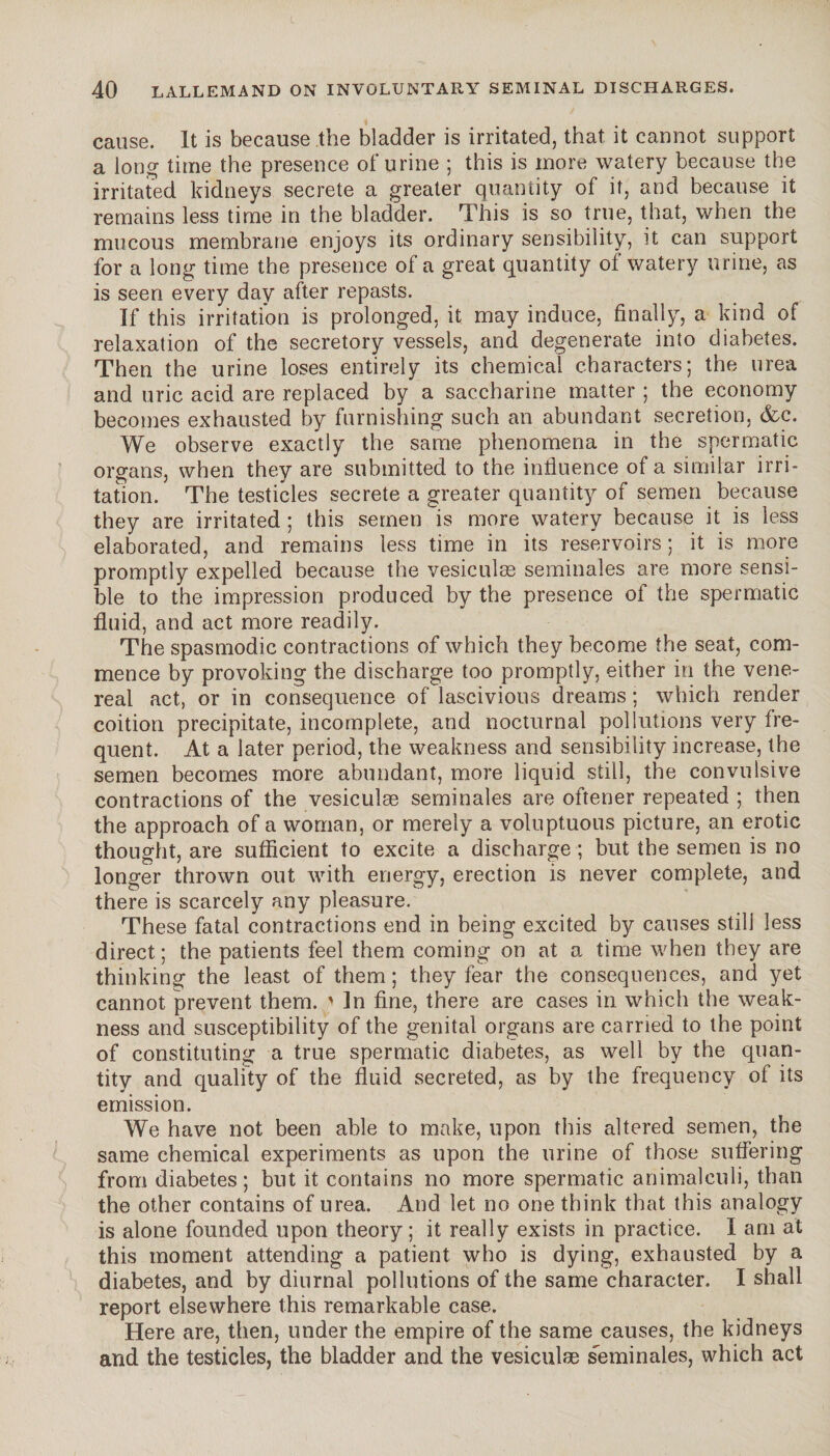 cause. It is because the bladder is irritated, that it cannot support a long time the presence of urine ; this is more watery because the irritated kidneys secrete a greater quantity of it, and because it remains less time in the bladder. This is so true, that, when the mucous membrane enjoys its ordinary sensibility, it can support for a long time the presence of a great quantity of watery urine, as is seen every day after repasts. If this irritation is prolonged, it may induce, finally, a kind of relaxation of the secretory vessels, and degenerate into diabetes. Then the urine loses entirely its chemical characters; the urea and uric acid are replaced by a saccharine matter ; the economy becomes exhausted by furnishing such an abundant secretion, &c. We observe exactly the same phenomena in the spermatic organs, when they are submitted to the influence of a similar irri¬ tation. The testicles secrete a greater quantity of semen because they are irritated ; this semen is more watery because it is less elaborated, and remains less time in its reservoirs ; it is more promptly expelled because the vesiculæ séminales are more sensi¬ ble to the impression produced by the presence of the spermatic fluid, and act more readily. The spasmodic contractions of which they become the seat, com¬ mence by provoking the discharge too promptly, either in the vene¬ real act, or in consequence of lascivious dreams ; which render coition precipitate, incomplete, and nocturnal pollutions very fre¬ quent. At a later period, the weakness and sensibility increase, the semen becomes more abundant, more liquid still, the convulsive contractions of the vesiculæ séminales are oftener repeated ; then the approach of a woman, or merely a voluptuous picture, an erotic thought, are sufficient to excite a discharge ; but the semen is no longer thrown out with energy, erection is never complete, and there is scarcely any pleasure. These fatal contractions end in being excited by causes still less direct ; the patients feel them coming on at a time when they are thinking the least of them ; they fear the consequences, and yet cannot prevent them. ' In fine, there are cases in which the weak¬ ness and susceptibility of the genital organs are carried to the point of constituting a true spermatic diabetes, as well by the quan¬ tity and quality of the fluid secreted, as by the frequency of its emission. We have not been able to make, upon this altered semen, the same chemical experiments as upon the urine of those suffering from diabetes; but it contains no more spermatic animalculi, than the other contains of urea. And let no one think that this analogy is alone founded upon theory ; it really exists in practice. I am at this moment attending a patient who is dying, exhausted by a diabetes, and by diurnal pollutions of the same character. I shall report elsewhere this remarkable case. Here are, then, under the empire of the same causes, the kidneys and the testicles, the bladder and the vesiculæ séminales, which act