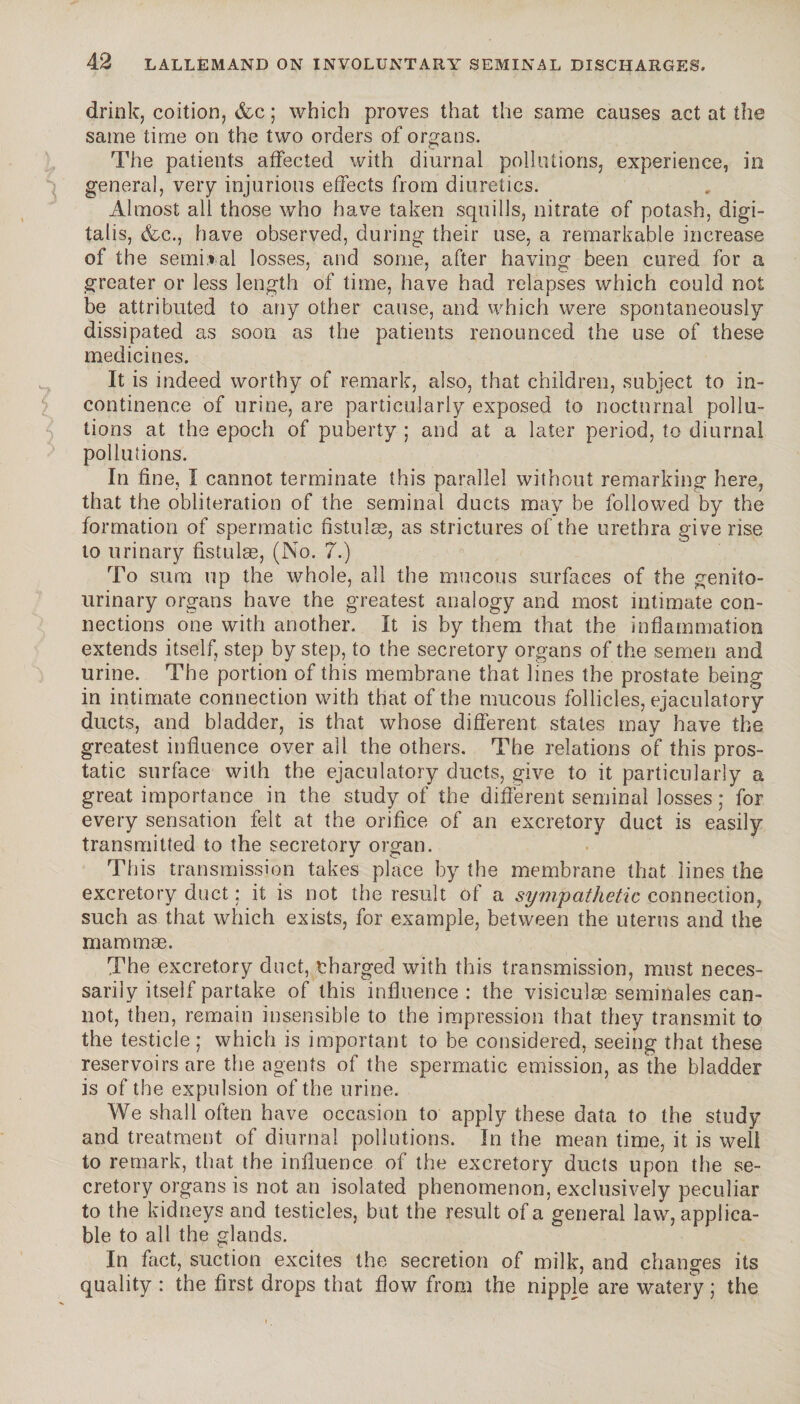 drink, coition, &c ; which proves that the same causes act at the same time on the two orders of organs. The patients affected with diurnal pollutions, experience, in genera], very injurious effects from diuretics. Almost all those who have taken squills, nitrate of potash, digi¬ talis, &c., have observed, during their use, a remarkable increase of the seminal losses, and some, after having been cured for a greater or less length of time, have had relapses which could not be attributed to any other cause, and which were spontaneously dissipated as soon as the patients renounced the use of these medicines. It is indeed worthy of remark, also, that children, subject to in¬ continence of urine, are particularly exposed to nocturnal pollu¬ tions at the epoch of puberty ; and at a later period, to diurnal pollutions. In fine, I cannot terminate this parallel without remarking here, that the obliteration of the seminal ducts may be followed by the formation of spermatic fistuîæ, as strictures of the urethra give rise to urinary fistulas, (No. 7.) To sum up the whole, all the mucous surfaces of the genito¬ urinary organs have the greatest analogy and most intimate con¬ nections one with another. It is by them that the inflammation extends itself, step by step, to the secretory organs of the semen and urine. The portion of this membrane that lines the prostate being in intimate connection with that of the mucous follicles, ejaculatory ducts, and bladder, is that whose different states may have the greatest influence over all the others. The relations of this pros¬ tatic surface with the ejaculatory ducts, give to it particularly a great importance in the study of the different seminal losses ,* for every sensation felt at the orifice of an excretory duct is easily transmitted to the secretorv organ. This transmission takes place by the membrane that lines the excretory duct : it is not the result of a sympathetic connection, such as that which exists, for example, between the uterus and the mammae. The excretory duct, charged with this transmission, must neces¬ sarily itself partake of this influence: the visicuîæ séminales can¬ not, then, remain insensible to the impression that they transmit to the testicle ; which is important to be considered, seeing that these reservoirs are the agents of the spermatic emission, as the bladder is of the expulsion of the urine. We shall often have occasion to apply these data to the study and treatment of diurnal pollutions. In the mean time, it is well to remark, that the influence of the excretory ducts upon the se¬ cretory organs is not an isolated phenomenon, exclusively peculiar to the kidneys and testicles, but the result of a general law, applica¬ ble to all the glands. In fact, suction excites the secretion of milk, and changes its quality : the first drops that flow from the nipple are watery ; the