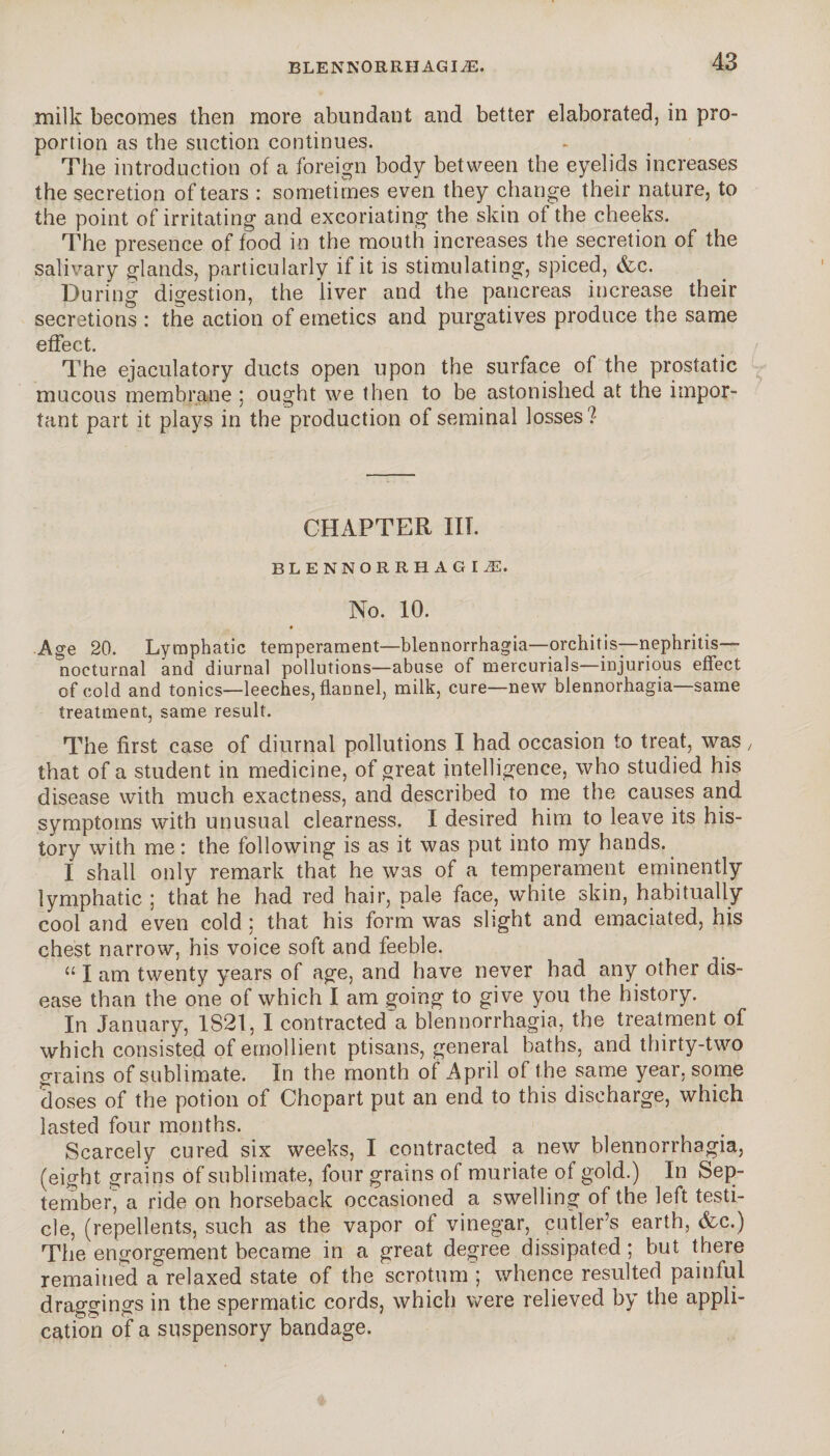 milk becomes then more abundant and better elaborated, in pro¬ portion as the suction continues. The introduction of a foreign body between the eyelids increases the secretion of tears : sometimes even they change their nature, to the point of irritating and excoriating the skin of the cheeks. The presence of food in the mouth increases the secretion of the salivary glands, particularly if it is stimulating, spiced, &c. During digestion, the liver and the pancreas increase their secretions : the action of emetics and purgatives produce the same effect. The ejaculatory ducts open upon the surface of the prostatic mucous membrane ; ought we then to be astonished at the impor¬ tant part it plays in the production of seminal losses? CHAPTER III. BLENNORRHAGIÆ. No. 10. • Age 20. Lymphatic temperament—blennorrhagia—orchitis—nephritis—- nocturnal and diurnal pollutions—abuse of mercurials—injurious effect of cold and tonics—leeches, flannel, milk, cure—new blennorhagia same treatment, same result. The first case of diurnal pollutions I had occasion to treat, was, that of a student in medicine, of great intelligence, who studied his disease with much exactness, and described to me the causes and symptoms with unusual clearness. I desired him to leave its his¬ tory with me: the following is as it was put into my hands. I shall only remark that he was of a temperament eminently lymphatic ; that he had red hair, pale face, white skin, habitually cool and even cold ; that his form was slight and emaciated, his chest narrow, his voice soft and feeble. u I am twenty years of age, and have never had any other dis¬ ease than the one of which I am going to give you the history. In January, 1821, I contracted a blennorrhagia, the treatment of which consisted of emollient ptisans, general baths, and thirty-two grains of sublimate. In the month of April of the same year, some doses of the potion of Chopart put an end to this discharge, which lasted four months. Scarcely cured six weeks, I contracted a new blennorrhagia, (eight grains of sublimate, four grains of muriate of gold.) In Sep¬ tember, a ride on horseback occasioned a swelling of the left testi¬ cle, (repellents, such as the vapor of vinegar, cutler’s earth, &c.) The engorgement became in a great degree dissipated ; but there remained a relaxed state of the scrotum ; whence resulted painful draggings in the spermatic cords, which were relieved by the appli¬ cation of a suspensory bandage.