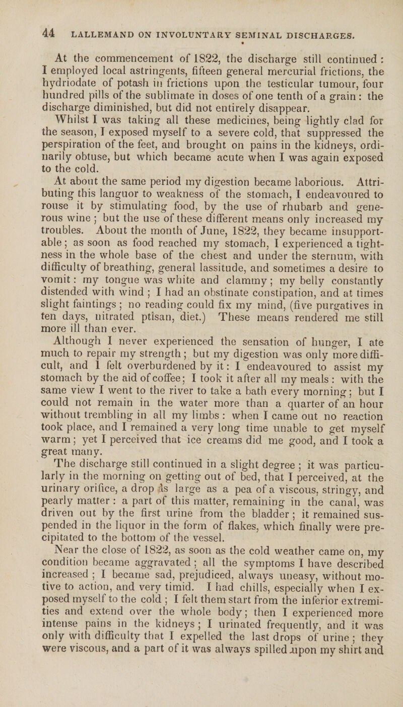 At the commencement of 1822, the discharge still continued : I employed local astringents, fifteen general mercurial frictions, the hydriodate of potash in frictions upon the testicular tumour, four hundred pills of the sublimate in doses of one tenth of a grain : the discharge diminished, but did not entirely disappear. Whilst I was tailing all these medicines, being lightly clad for the season, I exposed myself to a severe cold, that suppressed the perspiration of the feet, and brought on pains in the kidneys, ordi¬ narily obtuse, but which became acute when I was again exposed to the cold. At about the same period my digestion became laborious. Attri¬ buting this languor to weakness of the stomach, I endeavoured to rouse it by stimulating food, by the use of rhubarb and gene¬ rous wine ; but the use of these different means only increased my troubles. About the month of June, 1822, they became insupport¬ able ; as soon as food reached my stomach, I experienced a tight¬ ness in the whole base of the chest and under the sternum, with difficulty of breathing, general lassitude, and sometimes a desire to vomit : my tongue was white and clammy ; my belly constantly distended with wind ; I had an obstinate constipation, and at times slight faintings ; no reading could fix my mind, (five purgatives in ten days, nitrated ptisan, diet.) These means rendered me still more ill than ever. Although I never experienced the sensation of hunger, I ate much to repair my strength ; but my digestion was only more diffi¬ cult, and 1 felt overburdened by it : I endeavoured to assist my stomach by the aid of coffee; I took it after all my meals : with the same view I went to the river to take a bath every morning; but I could not remain in the water more than a quarter of an hour without trembling in all my limbs : when I came out no reaction took place, and I remained a very long time unable to get myself warm ; yet I perceived that ice creams did me good, and I took a great many. The discharge still continued in a slight degree ; it was particu¬ larly in the morning on getting out of bed, that I perceived, at the urinary orifice, a drop ds large as a pea of a viscous, stringy, and pearly matter : a part of this matter, remaining in the canal, was driven out by the first urine from the bladder ; it remained sus¬ pended in the liquor in the form of flakes, which finally were pre¬ cipitated to the bottom of the vessel. Near the close of 1822, as soon as the cold weather came on, my condition became aggravated ; all the symptoms I have described increased ; I became sad, prejudiced, always uneasy, without mo¬ tive to action, and very timid. I had chills, especially when I ex¬ posed myself to the cold ; I felt them start from the inferior extremi¬ ties and extend over the whole body ; then I experienced more intense pains in the kidneys ; I urinated frequently, and it was only with difficulty that I expelled the last drops of urine ; they were viscous, and a part of it was always spilled .upon my shirt and