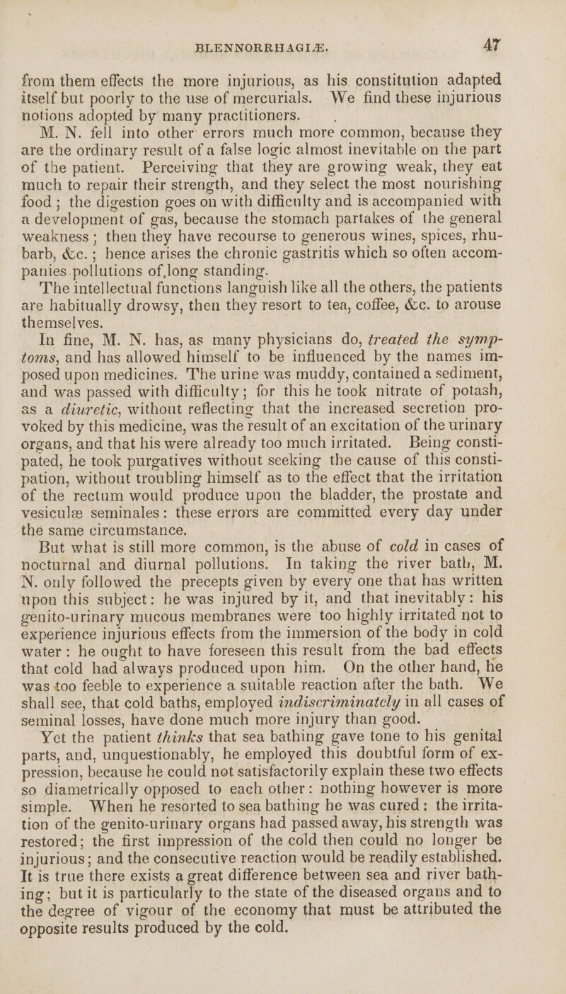 from them effects the more injurious, as his constitution adapted itself but poorly to the use of mercurials. We find these injurious notions adopted by many practitioners. M. N. fell into other errors much more common, because they are the ordinary result of a false logic almost inevitable on the part of the patient. Perceiving that they are growing weak, they eat much to repair their strength, and they select the most nourishing food ; the digestion goes on with difficulty and is accompanied with a development of gas, because the stomach partakes of the general weakness ; then they have recourse to generous wines, spices, rhu¬ barb, &c. ; hence arises the chronic gastritis which so often accom¬ panies pollutions of.long standing. The intellectual functions languish like all the others, the patients are habitually drowsy, then they resort to tea, coffee, &c. to arouse themselves. In fine, M. N. has, as many physicians do, treated the symp¬ toms, and has allowed himself to be influenced by the names im¬ posed upon medicines. The urine was muddy, contained a sediment, and was passed with difficulty; for this he took nitrate of potash, as a diuretic, without reflecting that the increased secretion pro¬ voked by this medicine, was the result of an excitation of the urinary organs, and that his were already too much irritated. Being consti¬ pated, he took purgatives without seeking the cause of this consti¬ pation, without troubling himself as to the effect that the irritation of the rectum would produce upon the bladder, the prostate and vesiculæ séminales : these errors are committed every day under the same circumstance. But what is still more common, is the abuse of cold in cases of nocturnal and diurnal pollutions. In taking the river bath, M. N. only followed the precepts given by every one that has written upon this subject: he was injured by it, and that inevitably : his genito-urinary mucous membranes were too highly irritated not to experience injurious effects from the immersion of the body in cold water : he ought to have foreseen this result from the bad effects that cold had always produced upon him. On the other hand, he was too feeble to experience a suitable reaction after the bath. We shall see, that cold baths, employed indiscriminately in all cases of seminal losses, have done much more injury than good. Yet the patient thinks that sea bathing gave tone to his genital parts, and, unquestionably, he employed this doubtful form of ex¬ pression, because he could not satisfactorily explain these two effects so diametrically opposed to each other : nothing however is more simple. When he resorted to sea bathing he was cured : the irrita¬ tion of the genito-urinary organs had passed away, his strength was restored; the first impression of the cold then could no longer be injurious; and the consecutive reaction would be readily established. It is true there exists a great difference between sea and river bath¬ ing; but it is particularly to the state of the diseased organs and to the degree of vigour of the economy that must be attributed the opposite results produced by the cold.