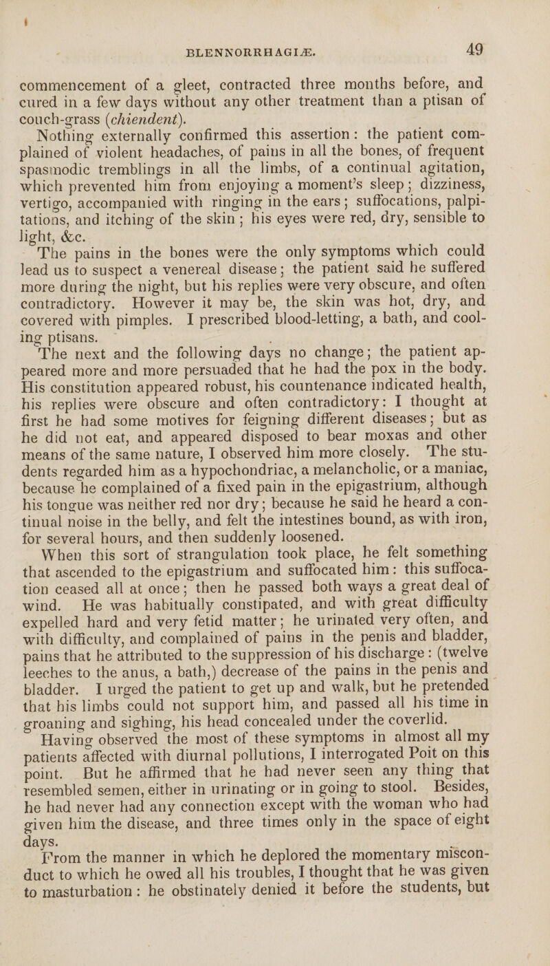 BLENNORRHAGIÆ. 49 commencement of a gleet, contracted three months before, and cured in a few days without any other treatment than a ptisan of couch-grass (chiendent). Nothing externally confirmed this assertion : the patient com¬ plained of violent headaches, of pains in all the bones, of frequent spasmodic tremblings in all the limbs, of a continual agitation, which prevented him from enjoying a moment’s sleep ; dizziness, vertigo, accompanied with ringing in the ears ; suffocations, palpi¬ tations, and itching of the skin ; his eyes were red, dry, sensible to light, (fee. The pains in the bones were the only symptoms which could lead us to suspect a venereal disease ; the patient said he suffered more during the night, but his replies were very obscure, and often contradictory. However it may be, the skin was hot, dry, and covered with pimples. I prescribed blood-letting, a bath, and cool¬ ing ptisans. The next and the following days no change; the patient ap¬ peared more and more persuaded that he had the pox in the body. His constitution appeared robust, his countenance indicated health, his replies were obscure and often contradictory: I thought at first he had some motives for feigning different diseases ; but as he did not eat, and appeared disposed to bear moxas and other means of the same nature, I observed him more closely. The stu¬ dents regarded him as a hypochondriac, a melancholic, or a maniac, because, he complained of a fixed pain in the epigastrium, although his tongue was neither red nor dry ; because he said he heard a con¬ tinual noise in the belly, and felt the intestines bound, as with iron, for several hours, and then suddenly loosened. When this sort of strangulation took place, he felt something that ascended to the epigastrium and suffocated him: this suffoca¬ tion ceased all at once ; then he passed both ways a great deal of wind. He was habitually constipated, and with great difficulty expelled hard and very fetid matter; he urinated very often, and with difficulty, and complained of pains in the penis and bladder, pains that he attributed to the suppression of his discharge : (twelve leeches to the anus, a bath,) decrease of the pains in the penis and bladder. I urged the patient to get up and walk, but he pretended that his limbs could not support him, and passed all his time in groaning and sighing, his head concealed under the coverlid. Having observed the most of these symptoms in almost all my patients affected with diurnal pollutions, I interrogated Poit on this point. But he affirmed that he had never seen any thing that resembled semen, either in urinating or in going to stool. Besides, he had never had any connection except with the woman who had given him the disease, and three times only in the space of eight days. From the manner in which he deplored the momentary miscon¬ duct to which he owed all his troubles, I thought that he was given to masturbation : he obstinately denied it before the students, but