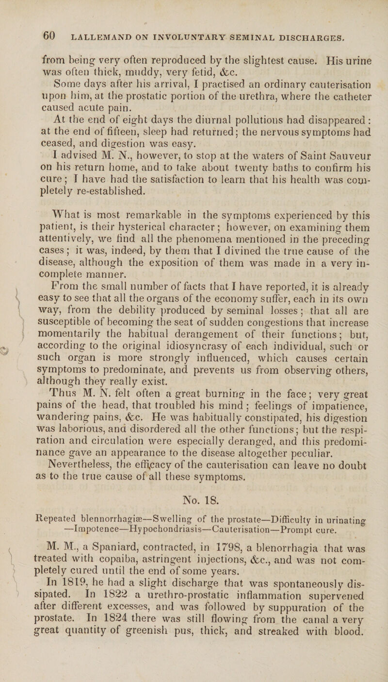 from being very often reproduced by the slightest cause. His urine was often thick, muddy, very fetid, <fcc. Some days after his arrival, I practised an ordinary cauterisation upon him, at the prostatic portion of the urethra, where the catheter caused acute pain. At the end of eight days the diurnal pollutions had disappeared : at the end of fifteen, sleep had returned; the nervous symptoms had ceased, and digestion was easy. I advised M. N., however, to stop at the waters of Saint Sauveur on his return home, and to take about twenty baths to confirm his cure ; I have had the satisfaction to learn that his health was com¬ pletely re-established. Wh at is most remarkable in the symptoms experienced by this patient, is their hysterical character ; however, on examining them attentively, we find all the phenomena mentioned in the preceding cases ; it was, indeed, by them that I divined the true cause of the disease, although the exposition of them was made in a very in¬ complete manner. Prom the small number of facts that I have reported, it is already easy to see that all the organs of the economy suffer, each in its own way, from the debility produced by seminal losses ; that all are susceptible of becoming the seat of sudden congestions that increase momentarily the habitual derangement of their functions; but, according to the original idiosyncrasy of each individual, such or such organ is more strongly influenced, which causes certain symptoms to predominate, and prevents us from observing others, although they really exist. Th us M. N. felt often a great burning in the face ; very great pains of the head, that troubled his mind ; feelings of impatience, wandering pains, &c. He was habitually constipated, his digestion was laborious, and disordered all the other functions; but the respi¬ ration and circulation were especially deranged, and this predomi¬ nance gave an appearance to the disease altogether peculiar. Nevertheless, the efficacy of the cauterisation can leave no doubt as to the true cause of all these symptoms. No. 18. Repeated blennorrhagiæ—Swelling of the prostate—Difficulty in urinating —Impotence—Hypochondriasis—Cauterisation—Prompt cure. M. M., a Spaniard, contracted, in 1798, a blenorrhagia that was treated with copaiba, astringent injections, &c., and was not com¬ pletely cured until the end of some years. In 1819, he had a slight discharge that was spontaneously dis¬ sipated. In 1822 a urethro-prostatic inflammation supervened after different excesses, and was followed by suppuration of the prostate. In 1824 there was still flowing from the canal a very great quantity of greenish pus, thick, and streaked with blood.