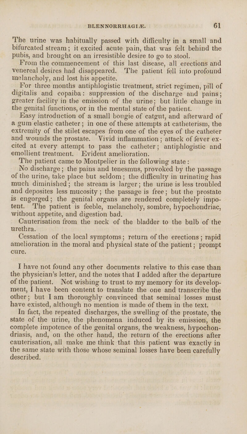 The urine was habitually passed with difficulty in a small and bifurcated stream ; it excited acute pain, that was felt behind the pubis, and brought on an irresistible desire to go to stool. From the commencement of this last disease, all erections and venereal desires had disappeared. The patient fell into profound melancholy, and lost his appetite. For three months antiphlogistic treatment, strict regimen, pill of digitalis and copaiba : suppression of the discharge and pains ; greater facility in the emission of the urine; but little change in the genital functions, or in the mental state of the patient. Easy introduction of a small bougie of catgut, and afterward of a gum elastic catheter ; in one of these attempts at catheterism, the extremity of the stilet escapes from one of the eyes of the catheter and wounds the prostate. Vivid inflammation ; attack of fever ex¬ cited at every attempt to pass the catheter ; antiphlogistic and emollient treatment. Evident amelioration. The patient came to Montpelier in the following state : No discharge ; the pains and tenesmus, provoked by the passage of the urine, take place but seldom ; the difficulty in urinating has much diminished ; the stream is larger ; the urine is less troubled and deposites less mucosity ; the passage is free ; but the prostate is engorged ; the genital organs are rendered completely impo¬ tent. The patient is feeble, melancholy, sombre, hypochondriac, without appetite, and digestion bad. Cauterisation from the neck of the bladder to the bulb of the urethra. Cessation of the local symptoms ; return of the erections ; rapid amelioration in the moral and physical state of the patient ; prompt cure. I have not found any other documents relative to this case than the physician’s letter, and the notes that I added after the departure of the patient. Not wishing to trust to my memory for its develop¬ ment, I have been content to translate the one and transcribe the other ; but I am thoroughly convinced that seminal losses must have existed, although no mention is made of them in the text. In fact, the repeated discharges, the swelling of the prostate, the state of the urine, the phenomena induced by its emission, the complete impotence of the genital organs, the weakness, hypochon¬ driasis, and, on the other hand, the return of the erections after cauterisation, all make me think that this patient was exactly in the same state with those whose seminal losses have been carefully described.