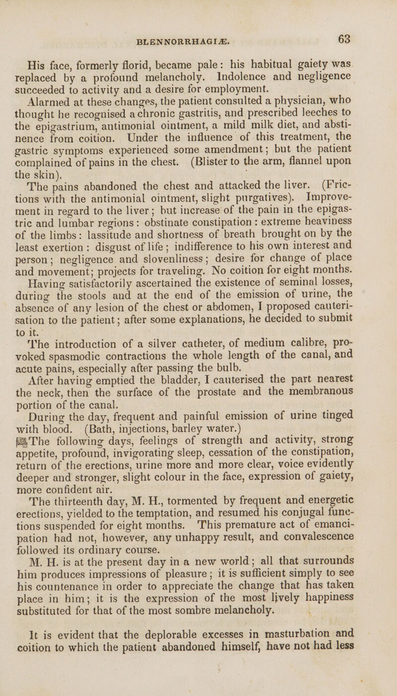 His face, formerly florid, became pale : his habitual gaiety was replaced by a profound melancholy. Indolence and negligence succeeded to activity and a desire for employment. Alarmed at these changes, the patient consulted a physician, who thought he recognised a chronic gastritis, and prescribed leeches to the epigastrium, antimonial ointment, a mild milk diet, and absti¬ nence from coition. Under the influence of this treatment, the gastric symptoms experienced some amendment; but the patient complained of pains in the chest. (Blister to the arm, flannel upon the skin). The pains abandoned the chest and attacked the liver. (Fric¬ tions with the antimonial ointment, slight purgatives). Improve¬ ment in regard to the liver ; but increase of the pain in the epigas¬ tric and lumbar regions : obstinate constipation : extreme heaviness of the limbs : lassitude and shortness of breath brought on by the least exertion : disgust of life ; indifference to his own interest and person ; negligence and slovenliness ; desire for change of place and movement; projects for traveling. No coition for eight months. Having satisfactorily ascertained the existence of seminal losses, during the stools and at the end of the emission of urine, the absence of any lesion of the chest or abdomen, I proposed cauteri¬ sation to the patient ; after some explanations, he decided to submit to it. The introduction of a silver catheter, of medium calibre, pro¬ voked spasmodic contractions the whole length of the canal, and acute pains, especially after passing the bulb. After having emptied the bladder, I cauterised the part nearest the neck, then the surface of the prostate and the membranous portion of the canal. During the day, frequent and painful emission of urine tinged with blood. (Bath, injections, barley water.) p§The following days, feelings of strength and activity, strong appetite, profound, invigorating sleep, cessation of the constipation, return of the erections, urine more and more clear, voice evidently deeper and stronger, slight colour in the face, expression of gaiety, more confident air. The thirteenth day, M. H., tormented by frequent and energetic erections, yielded to the temptation, and resumed his conjugal func¬ tions suspended for eight months. This premature act of emanci¬ pation had not, however, any unhappy result, and convalescence followed its ordinary course. M. H. is at the present day in a new world ; all that surrounds him produces impressions of pleasure ; it is sufficient simply to see his countenance in order to appreciate the change that has taken place in him; it is the expression of the most lively happiness substituted for that of the most sombre melancholy. It is evident that the deplorable excesses in masturbation and coition to which the patient abandoned himself, have not had less