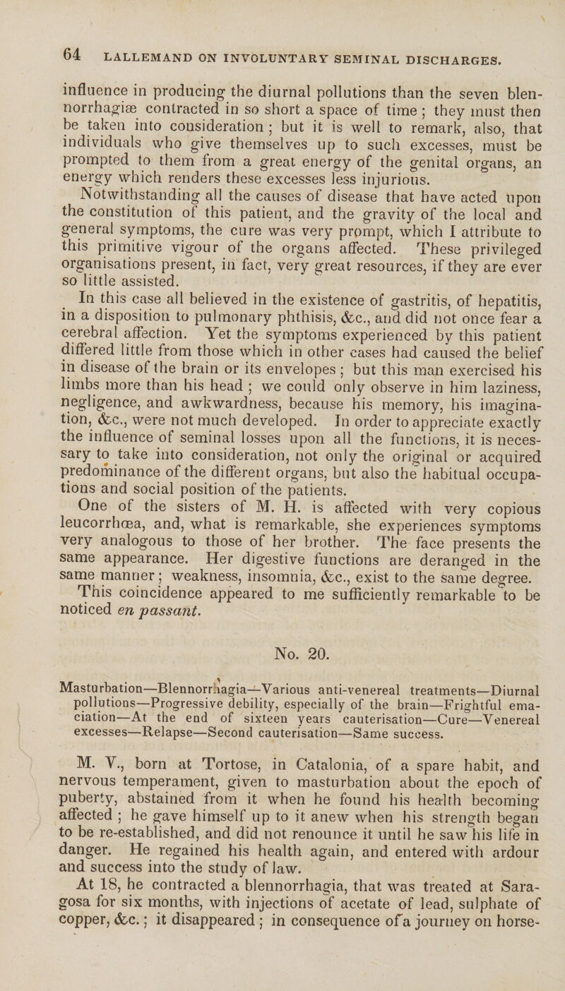 influence in producing the diurnal pollutions than the seven bien- norrhagiæ contracted in so short a space of time ; they must then be taken into consideration ; but it is well to remark, also, that individuals who give themselves up to such excesses, must be prompted to them from a great energy of the genital organs, an energy which renders these excesses less injurious. Notwithstanding all the causes of disease that have acted upon the constitution of this patient, and the gravity of the local and general symptoms, the cure was very prompt, which I attribute to this primitive vigour of the organs affected. These privileged organisations present, in fact, very great resources, if they are ever so little assisted. In this case all believed in the existence of gastritis, of hepatitis, in a disposition to pulmonary phthisis, &c., and did not once fear a cerebral affection. Yet the symptoms experienced by this patient differed little from those which in other cases had caused the belief in disease of the brain or its envelopes ; but this man exercised his limbs more than his head ; we could only observe in him laziness, negligence, and awkwardness, because his memory, his imagina¬ tion, <fec., were not much developed. In order to appreciate exactly the influence of seminal losses upon all the functions, it is neces¬ sary to take into consideration, not only the original or acquired predominance of the different organs, but also the habitual occupa¬ tions and social position of the patients. One of the sisters of M. H. is affected with very copious leucorrhoea, and, what is remarkable, she experiences symptoms very analogous to those of her brother. The face presents the same appearance. Her digestive functions are deranged in the same manner ; weakness, insomnia, &c., exist to the fcame degree. This coincidence appeared to me sufficiently remarkable to be noticed en passant. No. 20. Masturbation—Blennorruagia—Various anti-venereal treatments—Diurnal pollutions—Progressive debility, especially of the brain—Frightful ema¬ ciation—At the end of sixteen years cauterisation—Cure—Venereal excesses—Relapse—Second cauterisation—Same success. M. V., born at Tortose, in Catalonia, of a spare habit, and nervous temperament, given to masturbation about the epoch of puberty, abstained from it when he found his health becoming affected ; he gave himself up to it anew when his strength began to be re-established, and did not renounce it until he saw his life in danger. He regained his health again, and entered with ardour and success into the study of law. At 18, he contracted a blennorrhagia, that was treated at Sara- gosa for six months, with injections of acetate of lead, sulphate of copper, &c. ; it disappeared ; in consequence of a journey on horse-