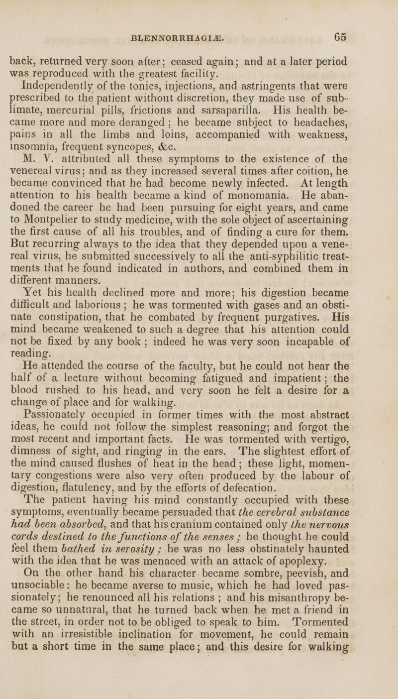 back, returned very soon after; ceased again; and at a later period was reproduced with the greatest facility. Independently of the tonics, injections, and astringents that were prescribed to the patient without discretion, they made use of sub¬ limate, mercurial pills, frictions and sarsaparilla. His health be¬ came more and more deranged ; he became subject to headaches, pains in all the limbs and loins, accompanied with weakness, insomnia, frequent syncopes, &c. M. Y. attributed all these symptoms to the existence of the venereal virus ; and as they increased several times after coition, he became convinced that he had become newly infected. At length attention to his health became a kind of monomania. He aban¬ doned the career he had been pursuing for eight years, and came to Montpelier to study medicine, with the sole object of ascertaining the first cause of all his troubles, and of finding a cure for them. But recurring always to the idea that they depended upon a vene¬ real virus, he submitted successively to all the anti-syphilitic treat¬ ments that he found indicated in authors, and combined them in different manners. Yet his health declined more and more; his digestion became difficult and laborious ; he was tormented with gases and an obsti¬ nate constipation, that he combated by frequent purgatives. His mind became weakened to such a degree that his attention could not be fixed by any book ; indeed he was very soon incapable of reading. He attended the course of the faculty, but he could not hear the half of a lecture without becoming fatigued and impatient ; the blood rushed to his head, and very soon he felt a desire for a change of place and for walking. Passionately occupied in former times with the most abstract ideas, he could not follow the simplest reasoning; and forgot the most recent and important facts. He was tormented with vertigo, dimness of sight, and ringing in the ears. The slightest effort of the mind caused flushes of heat in the head ; these light, momen¬ tary congestions were also very often produced by the labour of digestion, flatulency, and by the efforts of defecation. The patient having his mind constantly occupied with these symptoms, eventually became persuaded that the cerebral substance had been absorbed, and that his cranium contained only the nervous cords destined to the functions of the senses ; he thought he could feel them bathed in serosity ; he was no less obstinately haunted with the idea that he was menaced with an attack of apoplexy. On the other hand his character became sombre, peevish, and unsociable : he became averse to music, which he had loved pas¬ sionately; he renounced all his relations ; and his misanthropy be¬ came so unnatural, that he turned back when he met a friend in the street, in order not to be obliged to speak to him. Tormented with an irresistible inclination for movement, he could remain but a short time in the same place ; and this desire for walking