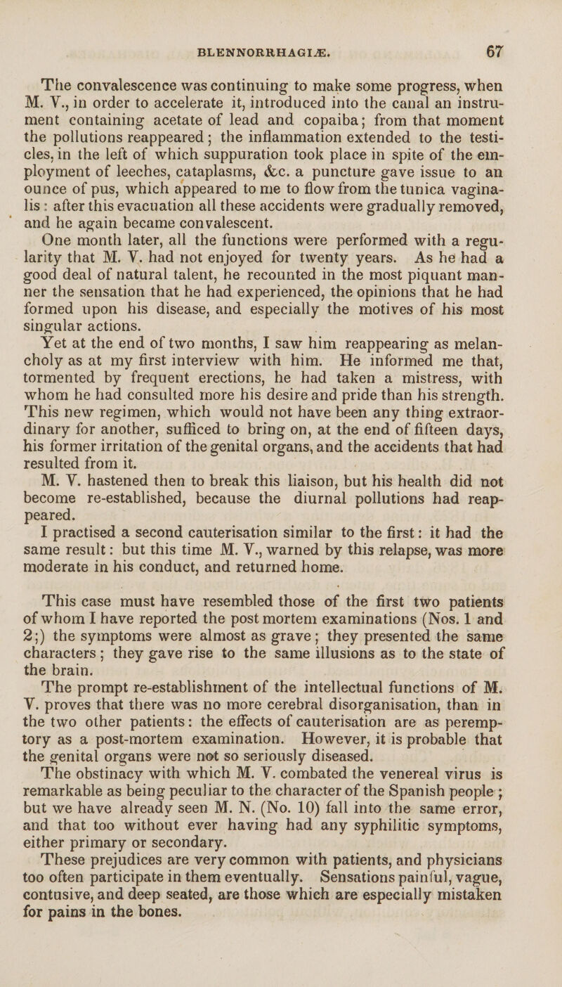 The convalescence was continuing t.o make some progress, when M. Y., in order to accelerate it, introduced into the canal an instru¬ ment containing acetate of lead and copaiba; from that moment the pollutions reappeared ; the inflammation extended to the testi¬ cles, in the left of which suppuration took place in spite of the em¬ ployment of leeches, cataplasms, &c. a puncture gave issue to an ounce of pus, which appeared to me to flow from the tunica vagina¬ lis : after this evacuation all these accidents were gradually removed, and he again became convalescent. One month later, all the functions were performed with a regu¬ larity that M. Y. had not enjoyed for twenty years. As he had a good deal of natural talent, he recounted in the most piquant man¬ ner the sensation that he had experienced, the opinions that he had formed upon his disease, and especially the motives of his most singular actions. Yet at the end of two months, I saw him reappearing as melan¬ choly as at my first interview with him. He informed me that, tormented by frequent erections, he had taken a mistress, with whom he had consulted more his desire and pride than his strength. This new regimen, which would not have been any thing extraor¬ dinary for another, sufficed to bring on, at the end of fifteen days, his former irritation of the genital organs, and the accidents that had resulted from it. M. Y. hastened then to break this liaison, but his health did not become re-established, because the diurnal pollutions had reap¬ peared. I practised a second cauterisation similar to the first : it had the same result : but this time M. Y., warned by this relapse, was more moderate in his conduct, and returned home. This case must have resembled those of the first two patients of whom I have reported the post mortem examinations (Nos. 1 and 2;) the symptoms were almost as grave; they presented the same characters ; they gave rise to the same illusions as to the state of the brain. The prompt re-establishment of the intellectual functions of M. Y. proves that there was no more cerebral disorganisation, than in the two other patients : the effects of cauterisation are as peremp¬ tory as a post-mortem examination. However, it is probable that the genital organs were not so seriously diseased. The obstinacy with which M. Y. combated the venereal virus is remarkable as being peculiar to the character of the Spanish people ; but we have already seen M. N. (No. 10) fall into the same error, and that too without ever having had any syphilitic symptoms, either primary or secondary. These prejudices are very common with patients, and physicians too often participate in them eventually. Sensations painful, vague, contusive, and deep seated, are those which are especially mistaken for pains in the bones.