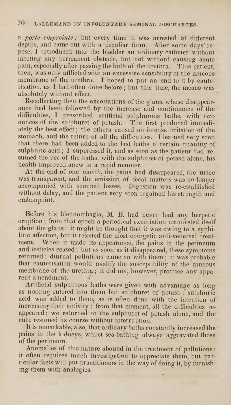 a porte empreinte; but every time it was arrested at different depths, and came out with a peculiar form. Alter some days’ re¬ pose, 1 introduced into the bladder an ordinary catheter without meeting any permanent obstacle, but not without causing acute pain, especially after passing the bulb of the Urethra. This patient, then, was only afflicted with an excessive sensibility of the mucous membrane of the urethra. I hoped to put an end to it by caute¬ risation, as 1 had often done before; but this time, the means was absolutely without effect. Recollecting then the excoriations of the glans, whose disappear¬ ance had been followed by the increase and continuance of the difficulties, I prescribed artificial sulphurous baths, with two ounces of the sulphuret of potash. The first produced immedi¬ ately the best effect; the others caused an intense irritation of the stomach, and the return of all the difficulties. I learned very soon that there had been added to the last baths a certain quantity of sulphuric acid ; I suppressed it, and as soon as the patient had re¬ sumed the use of the baths, with,the sulphuret of potash alone, his health improved anew in a rapid manner. At the end of one month, the pains had disappeared, the urine was transparent, and the emission of fecal matters was no longer accompanied with seminal losses. Digestion was re-established without delay, and the patient very soon regained his strength and embonpoint. Before his blennorrhagie, M. B. had never had any herpetic eruption ; from that epoch a periodical excoriation manifested itself about the glans: it might be thought that it was owing to a syphi¬ litic affection, but it resisted the most energetic anti-venereal treat¬ ment. When it made its appearance, the pains in the perineum and testicles ceased; but as soon as it disappeared, these symptoms returned; diurnal pollutions came on with them; it was probable that cauterisation would modify the susceptibility of the mucous membrane of the urethra; it did not, however, produce any appa¬ rent amendment. > Artificial sulphurous baths were given with advantage as long as nothing entered into them but sulphuret of potash : sulphuric acid was added to them, as is often done with the intention of increasing their activity ; from that moment, all the difficulties re¬ appeared ; we returned to the sulphuret of potash alone, and the cure resumed its course without interruption. It is remarkable, also, that ordinary baths constantly increased the pains in the kidneys, whilst sea-bathing always aggravated those of the perineum. Anomalies of this nature abound in the treatment of pollutions : it often requires much investigation to appreciate them, but par¬ ticular tacts will put practitioners in the way of doing it, by furnish¬ ing them with analogies.