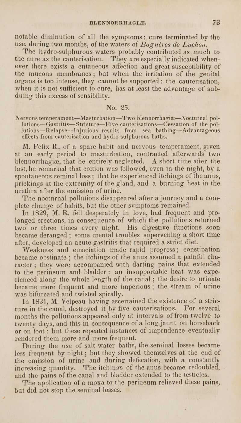 notable diminution of all the symptoms: cure terminated by the use, during two months, of the waters of Bagnères de Ludion. The hydro-sulphurous waters probably contributed as much to the cure as the cauterisation. They are especially indicated when¬ ever there exists a cutaneous affection and great susceptibility of the mucous membranes ; but when the irritation of the genital organs is too intense, they cannot be supported: the cauterisation, when it is not sufficient to cure, has at least the advantage of sub¬ duing this excess of sensibility. No. 25. Nervous temperament—Masturbation—Two blennorrhagiæ—Nocturnal pol¬ lutions—Gastritis—Stricture—Five cauterisations—Cessation of the pol¬ lutions—Relapse—Injurious results from sea bathing—Advantageous effects from cauterisation and hydro-sulphurous baths. M. Felix R., of a spare habit and nervous temperament, given at an early period to masturbation, contracted afterwards two blennorrhagiæ, that he entirely neglected. A short time after the last, he remarked that coition was followed, even in the night, by a spontaneous seminal loss; that he experienced itchings of the anus, prickings at the extremity of the gland, and a burning heat in the urethra after the emission of urine. The nocturnal pollutions disappeared after a journey and a com¬ plete change of habits, but the other symptoms remained. In 1829, M. R. fell desperately in love, had frequent and pro¬ longed erections, in consequence of which the pollutions returned two or three times every night. His digestive functions soon became deranged ; some mental troubles supervening a short time after, developed an acute gastritis that required a strict diet. Weakness and emaciation made rapid progress; constipation became obstinate ; the itchings of the anus assumed a painful cha¬ racter ; they were accompanied with darting pains that extended to the perineum and bladder : an insupportable heat was expe¬ rienced along the whole length of the canal ; the desire to urinate became more frequent and more imperious ; the stream of urine was bifurcated and twisted spirally. In 1831, M. Velpeau having ascertained the existence of a stric¬ ture in the canal, destroyed it by five cauterisations. For several months the pollutions appeared only at intervals of from twelve to twenty days, and this in consequence of a long jaunt on horseback or on foot : but these repeated instances of imprudence eventually rendered them more and more frequent. During the use of salt water baths, the seminal losses became less frequent by night; but they showed themselves at the end of the emission of urine and during defecation, with a constantly increasing quantity. The itchings of the anus became redoubled, and the pains of the canal and bladder extended to the testicles. The application of a moxa to the perineum relieved these pains, but did not stop the seminal losses.