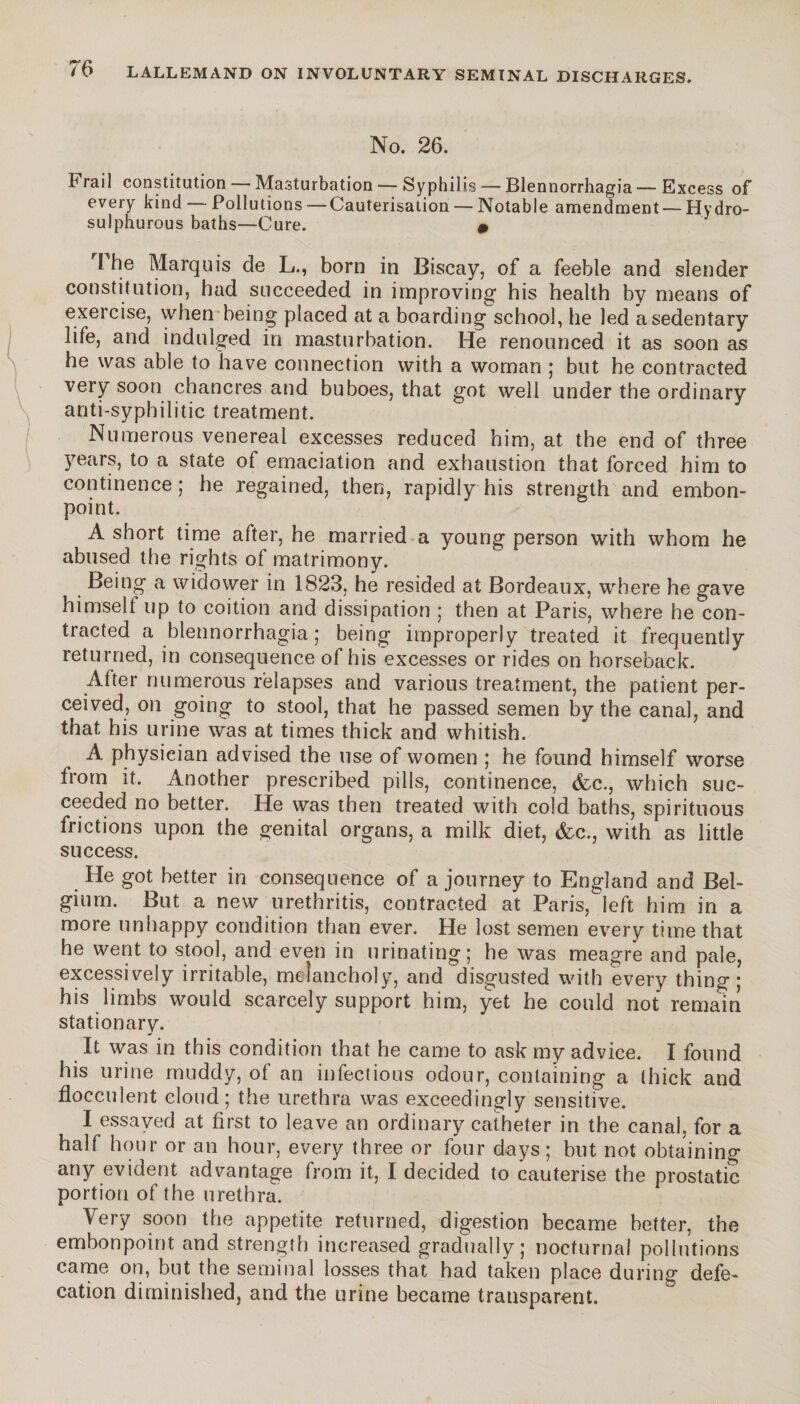 No. 26. Frail constitution — Masturbation — Syphilis — Blennorrhagia — Excess of every kind — Pollutions— Cauterisation — Notable amendment — Hydro- sulphurous baths—Cure. » l he Marquis de L., born in Biscay, of a feeble and slender constitution, had succeeded in improving his health by means of exercise, when being placed at a boarding school, he led a sedentary life, and indulged in masturbation. He renounced it as soon as he was able to have connection with a woman ; but he contracted very soon chancres and buboes, that got well under the ordinary anti-syphilitic treatment. Numerous venereal excesses reduced him, at the end of three years, to a state of emaciation and exhaustion that forced him to continence; he regained, then, rapidly his strength and embon¬ point. A short time after, he married a young person with whom he abused the rights of matrimony. Being a widower in 1823, he resided at Bordeaux, where he gave himselt up to coition and dissipation ; then at Paris, where he con¬ tracted a blennorrhagia ; being improperly treated it frequently returned, in consequence of his excesses or rides on horseback. After numerous relapses and various treatment, the patient per¬ ceived, on going to stool, that he passed semen by the canal, and that his urine was at times thick and whitish. A physician advised the use of women ; he found himself worse from it. Another prescribed pills, continence, &c., which suc¬ ceeded no better. He was then treated with cold baths, spirituous frictions upon the genital organs, a milk diet, &c., with as little success. He got better in consequence of a journey to England and Bel¬ gium. But a new urethritis, contracted at Paris, left him in a more unhappy condition than ever. He lost semen every time that he went to stool, and even in urinating; he was meagre and pale, excessively irritable, melancholy, and disgusted with every thing; his limbs would scarcely support him, yet he could not remain stationary. It was in this condition that he came to ask my advice. I found his urine muddy, of an infectious odour, containing a thick and flocculent cloud; the urethra was exceedingly sensitive. I essayed at first to leave an ordinary catheter in the canal, for a half hour or an hour, every three or four days; but not obtaining any evident advantage from it, I decided to cauterise the prostatic portion of the urethra. Very soon the appetite returned, digestion became better, the embonpoint and strength increased gradually; nocturnal pollutions came on, but the seminal losses that had taken place during defe¬ cation diminished, and the urine became transparent.