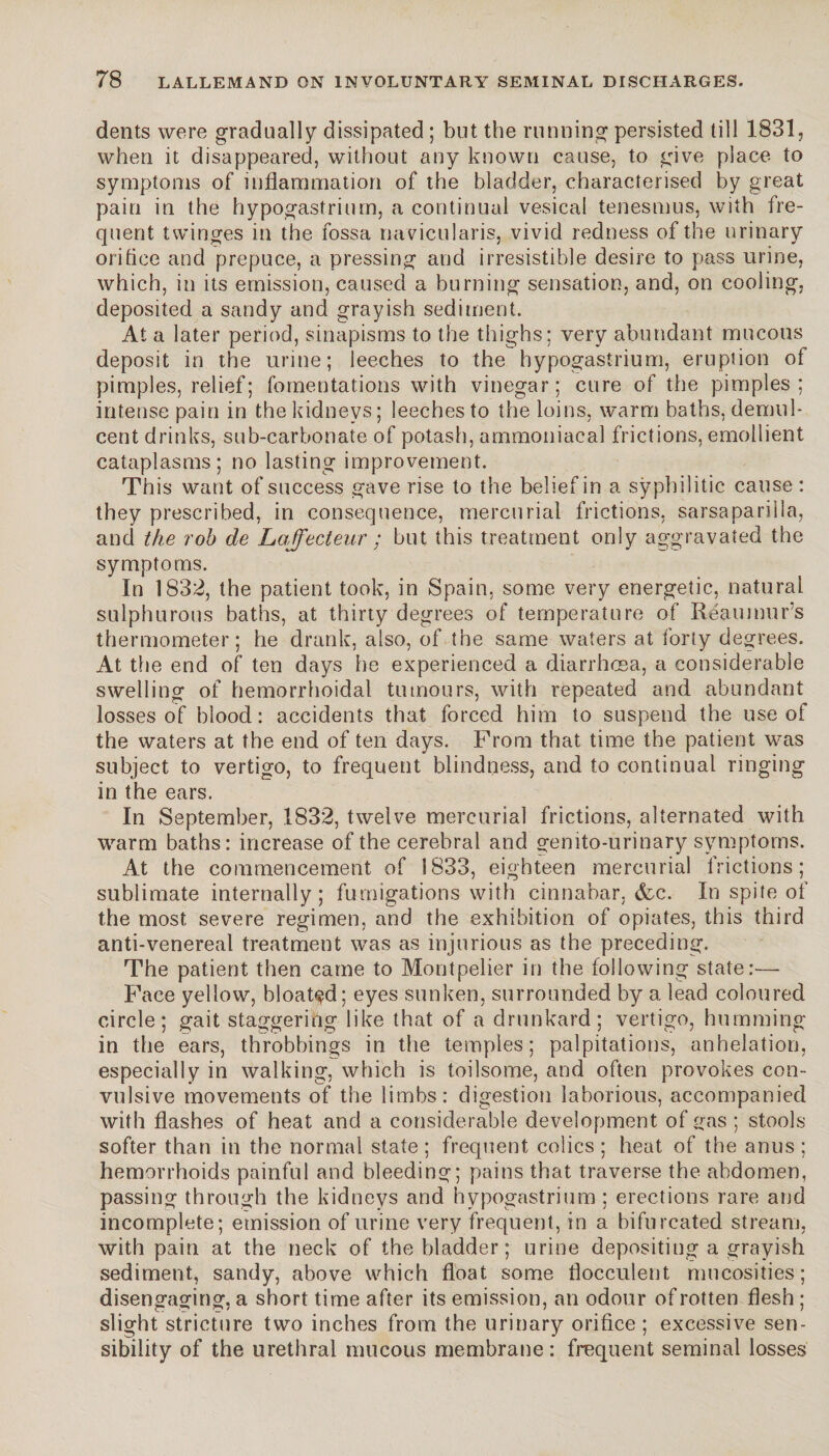 dents were gradually dissipated ; but the running persisted till 1831, when it disappeared, without any known cause, to give place to symptoms of inflammation of the bladder, characterised by great pain in the hypogastrium, a continual vesical tenesmus, with fre¬ quent twinges in the fossa navicularis, vivid redness of the urinary orifice and prepuce, a pressing and irresistible desire to pass urine, which, in its emission, caused a burning sensation, and, on cooling, deposited a sandy and grayish sediment. At a later period, sinapisms to the thighs; very abundant mucous deposit in the urine; leeches to the hypogastrium, eruption of pimples, relief; fomentations with vinegar; cure of the pimples; intense pain in the kidneys; leeches to the loins, warm baths, demul¬ cent drinks, sub-carbonate of potash, ammoniacal frictions, emollient cataplasms; no lasting improvement. This want of success gave rise to the belief in a syphilitic cause : they prescribed, in consequence, mercurial frictions, sarsaparilla, and the rob de Loffecteur ; but this treatment only aggravated the symptoms. In 1832, the patient took, in Spain, some very energetic, natural sulphurous baths, at thirty degrees of temperature of Reaumur’s thermometer; he drank, also, of the same waters at forty degrees. At the end of ten days he experienced a diarrhoea, a considerable swelling of hemorrhoidal tumours, with repeated and abundant losses of blood: accidents that forced him to suspend the use of the waters at the end of ten days. Prom that time the patient was subject to vertigo, to frequent blindness, and to continual ringing in the ears. In September, .1832, twelve mercurial frictions, alternated with warm baths: increase of the cerebral and genito-urinary symptoms. At the commencement of S833, eighteen mercurial frictions; sublimate internally; fumigations with cinnabar, &c. In spite of the most severe regimen, and the exhibition of opiates, this third anti-venereal treatment was as injurious as the preceding. The patient then came to Montpelier in the following state:— Face yellow, bloated; eyes sunken, surrounded by a lead coloured circle; gait staggering like that of a drunkard; vertigo, humming in the ears, throbbings in the temples; palpitations, anhélation, especially in walking, which is toilsome, and often provokes con¬ vulsive movements of the limbs: digestion laborious, accompanied with flashes of heat and a considerable development of gas ; stools softer than in the normal state; frequent colics; heat of the anus; hemorrhoids painful and bleeding; pains that traverse the abdomen, passing through the kidneys and hypogastrium ; erections rare and incomplete; emission of urine very frequent, in a bifurcated stream, with pain at the neck of the bladder ; urine depositing a grayish sediment, sandy, above which float some flocculent, rnueosities; disengaging, a short time after its emission, an odour of rotten flesh ; slight stricture two inches from the urinary orifice ; excessive sen¬ sibility of the urethral mucous membrane: frequent seminal losses