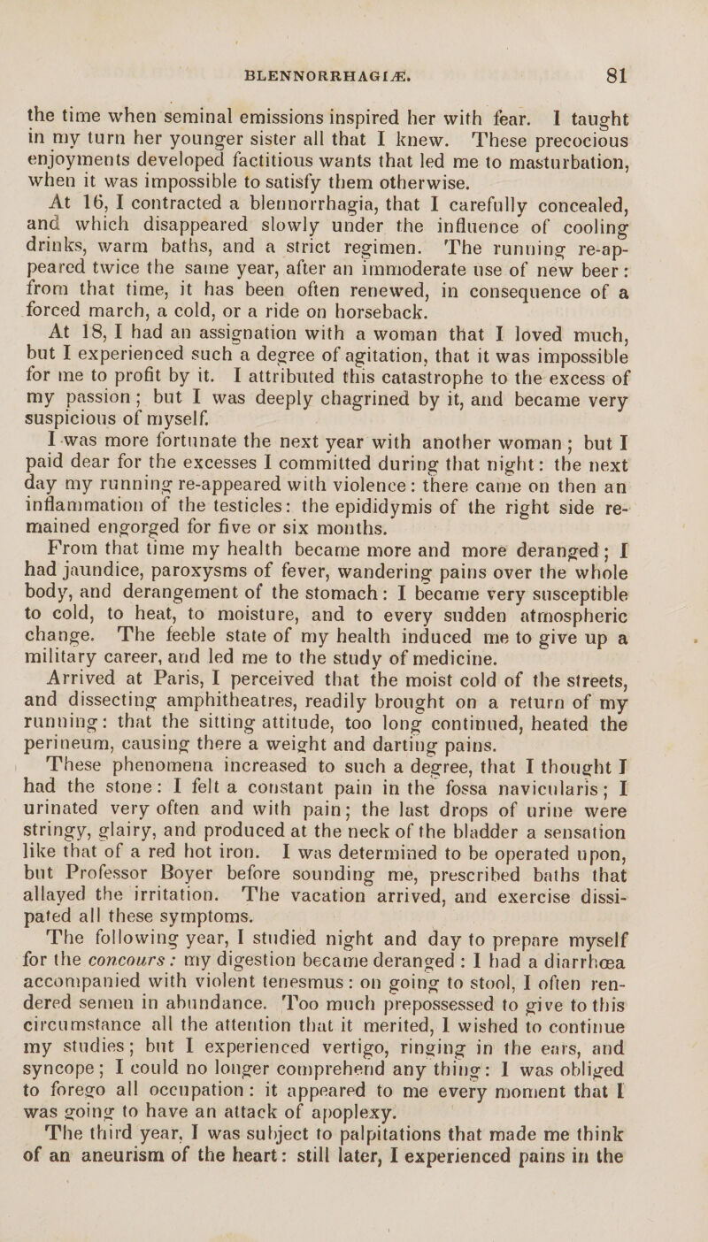 the time when seminal emissions inspired her with fear. I taught in my turn her younger sister all that I knew. These precocious enjoyments developed factitious wants that led me to masturbation, when it was impossible to satisfy them otherwise. At 16, I contracted a blennorrhagia, that I carefully concealed, and which disappeared slowly under the influence of cooling drinks, warm baths, and a strict regimen. The running re-ap¬ peared twice the same year, after an immoderate use of new beer : from that time, it has been often renewed, in consequence of a forced march, a cold, or a ride on horseback. At 18, I had an assignation with a woman that I loved much, but I experienced such a degree of agitation, that it was impossible for me to profit by it. I attributed this catastrophe to the excess of my passion ; but I was deeply chagrined by it, and became very suspicious of myself. I was more fortunate the next year with another woman ; but I paid dear for the excesses I committed during that night: the next day my running re-appeared with violence : there came on then an inflammation of the testicles: the epididymis of the right side re¬ mained engorged for five or six months. From that time my health became more and more deranged; I had jaundice, paroxysms of fever, wandering pains over the whole body, and derangement of the stomach: I became very susceptible to cold, to heat, to moisture, and to every sudden atmospheric change. The feeble state of my health induced me to give up a military career, and led me to the study of medicine. Arrived at Paris, I perceived that the moist cold of the streets, and dissecting amphitheatres, readily brought on a return of my running: that the sitting attitude, too long continued, heated the perineum, causing there a weight and darting pains. These phenomena increased to such a degree, that I thought I had the stone : I felt a constant pain in the fossa navicularis ; I urinated very often and with pain; the last drops of urine were stringy, glairy, and produced at the neck of the bladder a sensation like that of a red hot iron. I was determined to be operated upon, but Professor Boyer before sounding me, prescribed baths that allayed the irritation. The vacation arrived, and exercise dissi¬ pated all these symptoms. The following year, I studied night and day to prepare myself for the concours : my digestion became deranged : I had a diarrhosa accompanied with violent tenesmus : on going to stool, I often ren¬ dered semen in abundance. Too much prepossessed to give to this circumstance all the attention that it merited, 1 wished to continue my studies; but I experienced vertigo, ringing in the ears, and syncope; I could no longer comprehend any thing: 1 was obliged to forego all occupation : it appeared to me every moment that I was going to have an attack of apoplexy. The third year, I was subject to palpitations that made me think of an aneurism of the heart : still later, I experienced pains in the