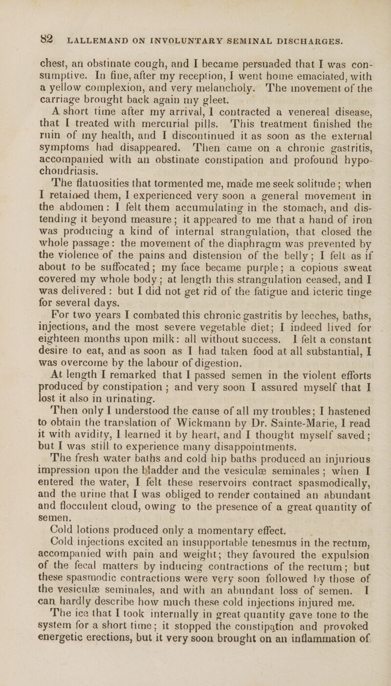 chest, an obstinate cough, and I became persuaded that I was con¬ sumptive. In fine, after my reception, I went home emaciated, with a yellow complexion, and very melancholy. The movement of the carriage brought back again my gleet. A short time after my arrival, 1 contracted a venereal disease, that I treated with mercurial pills. This treatment finished the ruin of my health, and I discontinued it as soon as the external symptoms had disappeared. Then came on a chronic gastritis, accompanied with an obstinate constipation and profound hypo¬ chondriasis. The flatuosities that tormented me, made me seek solitude ; when I retained them, I experienced very soon a general movement in the abdomen: I felt them accumulating in the stomach, and dis¬ tending it beyond measure; it appeared to me that a hand of iron was producing a kind of internal strangulation, that closed the whole passage: the movement of the diaphragm was prevented by the violence of the pains and distension of the belly; I felt as if about to be suffocated; my face became purple; a copious sweat covered my whole body ; at length this strangulation ceased, and I was delivered : but I did not get rid of the fatigue and icteric tinge for several days. For two years I combated this chronic gastritis by leeches, baths, injections, and the most severe vegetable diet; I indeed lived for eighteen months upon milk: all without success. I felt a constant desire to eat, and as soon as I had taken food at all substantial, I was overcome by the labour of digestion. At length I remarked that I passed semen in the violent efforts produced by constipation ; and very soon I assured myself that I lost it also in urinating. Then only I understood the cause of all my troubles; I hastened to obtain the translation of Wickmann by Dr. Sainte-Marie, I read it with avidity, I learned it by heart, and I thought myself saved; but I was stiil to experience many disappointments. The fresh water baths and cold hip baths produced an injurious impression upon the bladder and the vesiculæ séminales ; when I entered the water, I felt these reservoirs contract spasmodically, and the urine that I was obliged to render contained an abundant and flocculent cloud, owing to the presence of a great quantity of semen. Cold lotions produced only a momentary effect. Cold injections excited an insupportable tenesmus in the rectum, accompanied with pain and weight; they favoured the expulsion of the fecal matters by inducing contractions of the rectum ; but these spasmodic contractions were very soon followed by those of the vesiculæ séminales, and with an abundant loss of semen. I can. hardly describe how much these cold injections injured me. The ice that I took internally in great quantity gave tone to the system for a short time; it stopped the constipation and provoked energetic erections, but it very soon brought on an inflammation of