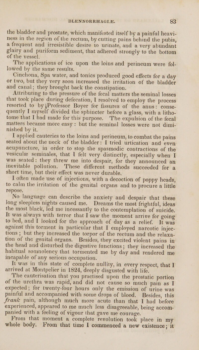 the bladder and prostate, which manifested itself by a painful heavi¬ ness in the region ot the rectum, by cutting pains behind the pubis, a frequent and irresistible desire to urinate, and a very abundant glairy and puriform sediment, that adhered strongly to the bottom of the vessel. The applications of ice upon the loins and perineum were fol¬ lowed by the same results. Cinchona, Spa water, and tonics produced good effects for a day or two, but they very soon increased the irritation of the bladder and canal; they brought back the constipation. Attributing to the pressure of the fecal matters the seminal losses that took place during defecation, I resolved to employ the process resorted to by ^Professor Boyer for fissures of the anus : conse¬ quently I myself divided the sphincter before a glass, with a litho- tome that I had made for this purpose. The expulsion of the fecal matters became more easy : but the seminal losses were not dimi¬ nished by it. I applied cauteries to the loins and perineum, to combat the pains seated about the neck of the bladder: I tried urtication and even acupuncture, in order to stop the spasmodic contractions of the vesiculæ séminales, that I felt very distinctly, especially when I was seated : they threw me into despair, for they announced an inevitable pollution. These different methods succeeded for a short time, but their effect was never durable. I often made use of injections, with a decoction of poppy heads, to calm tlie irritation of the genital organs and to procure a little repose. No language can describe the anxiety and despair that these long sleepless nights caused me. Dreams the most frightful, ideas the most black, led me incessantly to the contemplation of suicide. It was always with terror that I saw the moment arrive for goino” to bed, and I looked for the approach of day as a relief. It was against this torment in particular that I employed narcotic injec¬ tions ; but they increased the torpor of the rectum and the relaxa¬ tion of the genital organs. Besides, they excited violent pains in the head and disturbed the digestive functions ; they increased the habitual somnolency that tormented me by day and rendered me incapable of any serious occupation. It was in this state of complete nullity, in every respect, that I arrived at Montpelier in 1824, deeply disgusted with life. The cauterisation that you practised upon the prostatic portion of the urethra was rapid, and did not cause so much pain as I expected ; for twenty-four hours only the emission of urine was painful and accompanied with some drops of blood. Besides, this frank pain, although much more acute than that I had before experienced, appeared to me much less disagreeable, being accom¬ panied with a feeling of vigour that gave me courage. From that moment a complete revolution took place in my whole body. From that time I commenced a new existence ; it