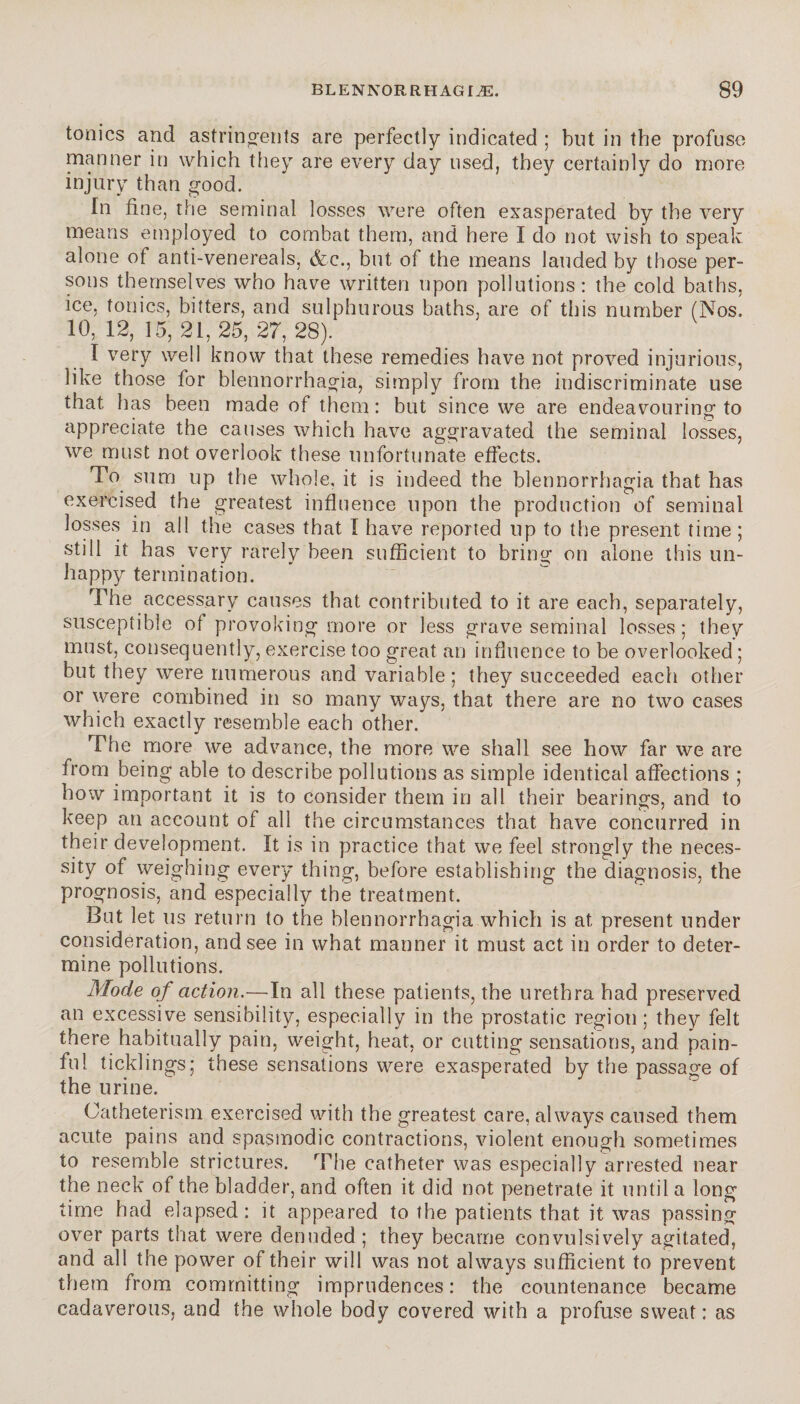 ci sti i n ^ o ï i t s are perfectly indicated ; but in the profuse manner in which they are every day used, they certainly do more injury than good. In fine, the seminal losses were often exasperated by the very means employed to combat them, and here I do not wish to speak alone of anti-venereals, &c., but of the means lauded by those per¬ sons themselves who have written upon pollutions: the cold baths, ice, tonics, bitters, and sulphurous baths, are of this number (Nos. 10, 12, 15, 21, 25, 27, 28). I very well know that these remedies have not proved injurious, like those for blennorrhagia, simply from the indiscriminate use that has been made of them : but since we are endeavouring to appreciate the causes which have aggravated the seminal losses, we must not overlook these unfortunate effects. To sum up the whole, it is indeed the blennorrhagia that has exercised the greatest influence upon the production of seminal losses in all the cases that I have reported up to the present time ; still it has very rarely been sufficient to bring on alone this un¬ happy termination. The accessary causes that contributed to it are each, separately, susceptible of provoking more or less grave seminal losses ; they must, consequently, exercise too great an influence to be overlooked ; but they were numerous and variable; they succeeded each other or were combined in so many ways, that there are no two cases which exactly resemble each other. The more we advance, the more we shall see how far we are from being able to describe pollutions as simple identical affections ; how important it is to consider them in all their bearings, and to keep an account of all the circumstances that have concurred in their development. It is in practice that we feel strongly the neces¬ sity of weighing every thing, before establishing the diagnosis, the prognosis, and especially the treatment. But let us return to the blennorrhagia which is at present under consideration, and see in what manner it must act in order to deter¬ mine pollutions. Mode of action.—In all these patients, the urethra had preserved an excessive sensibility, especially in the prostatic region; they felt there habitually pain, weight, heat, or cutting sensations, and pain¬ ful ticklings; these sensations were exasperated by the passage of the urine. Catheterism exercised with the greatest care, always caused them acute pains and spasmodic contractions, violent enough sometimes to resemble strictures. The catheter was especially arrested near the neck of the bladder, and often it did not penetrate it until a long time had elapsed: it appeared to the patients that it was passing over parts that were denuded ; they became convulsively agitated, and all the power of their will was not always sufficient to prevent them from committing imprudences: the countenance became cadaverous, and the whole body covered with a profuse sweat : as