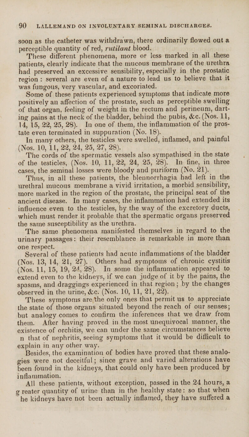soon as the catheter was withdrawn, there ordinarily flowed out a perceptible quantity of red, rutilant blood. These different phenomena, more or less marked in all these patients, clearly indicate that the mucous membrane of the urethra had preserved an excessive sensibility, especially in the prostatic region : several are even of a nature to lead us to believe that it was fungous, very vascular, and excoriated. Some of these patients experienced symptoms that indicate more positively an affection of the prostate, such as perceptible swelling of that organ, feeling of weight in the rectum and perineum, dart¬ ing pains at the neck of the bladder, behind the pubis, &c. (INos. 11, 14, 15, 22, 25, 28). In one of them, the inflammation of the pros¬ tate even terminated in suppuration (No. 18). In many others, the testicles were swelled, inflamed, and painful (Nos. 10, 11, 22, 24, 25, 27, 28). The cords of the spermatic vessels also sympathised in the state of the testicles, (Nos. 10, 11,22, 24, 25, 28). In fine, in three cases, the seminal losses were bloody and puriform (No. 21). Thus, in all these patients, the blennorrhagia had left in the urethral mucous membrane a vivid irritation, a morbid sensibility, more marked in the region of the prostate, the principal seat of the ancient disease. In many cases, the inflammation had extended its influence even to the testicles, by the way of the excretory ducts, which must render it probable that the spermatic organs preserved the same susceptibility as the urethra. The same phenomena manifested themselves in regard to the urinary passages: their resemblance is remarkable in more than one respect. Several of these patients had acute inflammations of the bladder (Nos. 13, 14, 21, 27). Others had symptoms of chronic cystitis (Nos. 11, 15, 19, 24, 28). In some the inflammation appeared to extend even to the kidneys, if we can judge of it by the pains, the spasms, and draggings experienced in that region ; by the changes observed in the urine, &c. (Nos. 10, 11, 21, 22). These symptoms are the only ones that permit us to appreciate the state of those organs situated beyond the reach of our senses; but analogy comes to confirm the inferences that we draw from them. After having proved in the most unequivocal manner, the existence of orchitis, we can under the same circumstances believe n that of nephritis, seeing symptoms that it would be difficult to explain in any other way. Besides, the examination of bodies have proved that these analo¬ gies were not deceitful; since grave and varied alterations have been found in the kidneys, that could only have been produced by inflammation. All these patients, without exception, passed in the 24 hours, a greater quantity of urine than in the healthy state: so that when ^he kidneys have not been actually inflamed, thej have suffered a