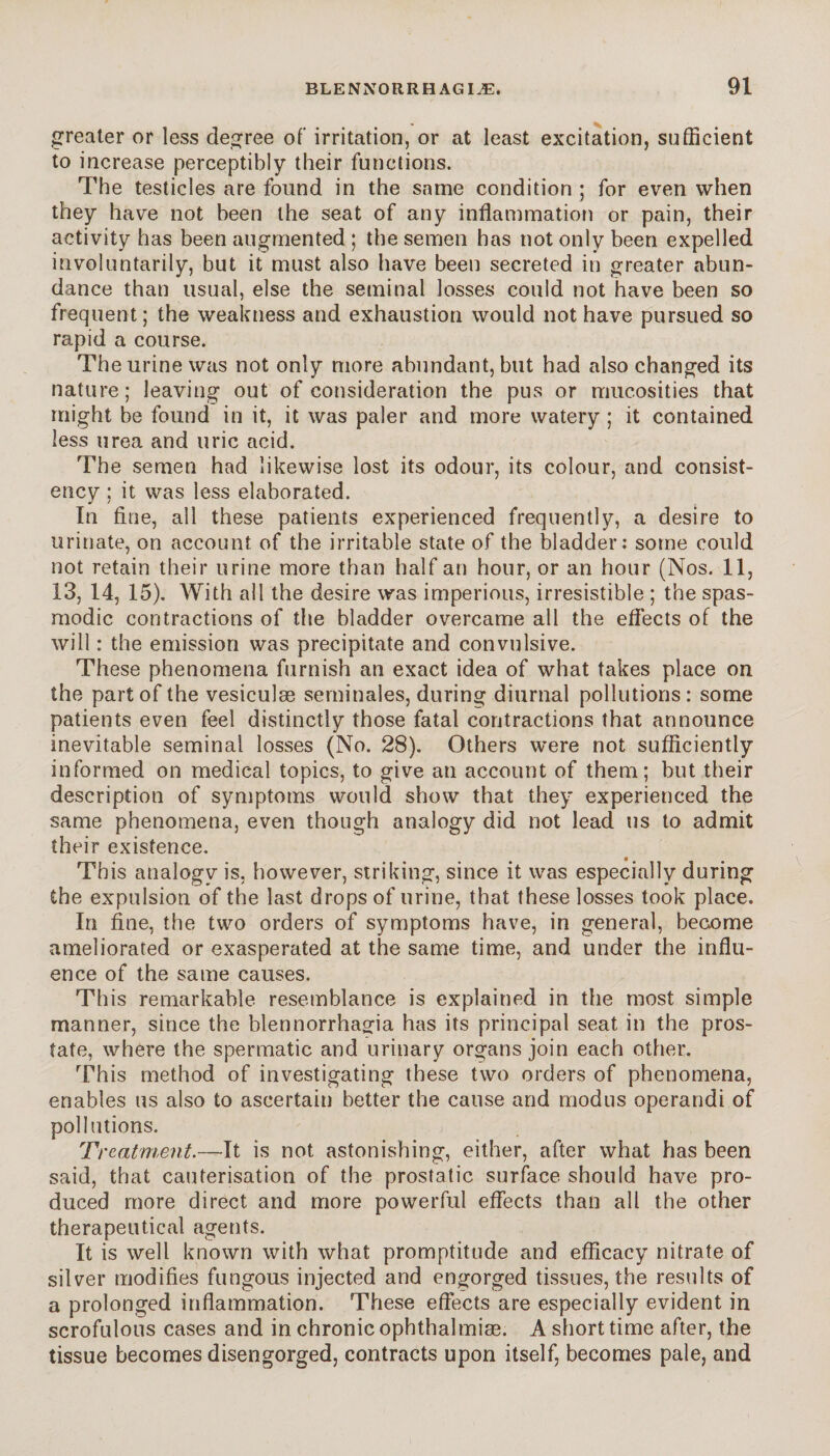 greater or less degree of irritation, or at least excitation, sufficient to increase perceptibly their functions. The testicles are found in the same condition ; for even when they have not been the seat of any inflammation or pain, their activity has been augmented ; the semen has not only been expelled involuntarily, but it must also have been secreted in greater abun¬ dance than usual, else the seminal losses could not have been so frequent; the weakness and exhaustion would not have pursued so rapid a course. The urine was not only more abundant, but had also changed its nature; leaving out of consideration the pus or muc.osities that might be found in it, it was paler and more watery ; it contained less urea and uric acid. The semen had likewise lost its odour, its colour, and consist¬ ency ; it was less elaborated. In fine, all these patients experienced frequently, a desire to urinate, on account of the irritable state of the bladder: some could not retain their urine more than half an hour, or an hour (Nos. 11, 13, 14, 15). With all the desire was imperious, irresistible ; the spas¬ modic contractions of the bladder overcame all the effects of the will : the emission was precipitate and convulsive. These phenomena furnish an exact idea of what takes place on the part of the vesiculæ séminales, during diurnal pollutions: some patients even feel distinctly those fatal contractions that announce inevitable seminal losses (No. 28). Others were not sufficiently informed on medical topics, to give an account of them; but their description of symptoms would show that they experienced the same phenomena, even though analogy did not lead us to admit their existence. This analogy is, however, striking, since it was especially during the expulsion of the last drops of urine, that these losses took place. In fine, the two orders of symptoms have, in general, become ameliorated or exasperated at the same time, and under the influ¬ ence of the same causes. This remarkable resemblance is explained in the most simple manner, since the blennorrhagia has its principal seat in the pros¬ tate, where the spermatic and urinary organs join each other. This method of investigating these two orders of phenomena, enables us also to ascertain better the cause and modus operandi of pollutions. Treatment.—It is not astonishing, either, after what has been said, that cauterisation of the prostatic surface should have pro¬ duced more direct and more powerful effects than all the other therapeutical agents. It is well known with what promptitude and efficacy nitrate of silver modifies fungous injected and engorged tissues, the results of a prolonged inflammation. These effects are especially evident in scrofulous cases and in chronic ophthalmiæ. A short time after, the tissue becomes disengorged, contracts upon itself, becomes pale, and