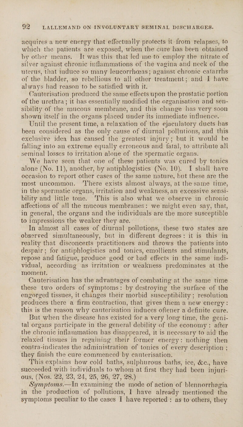 acquires a new energy that effectually protects it from relapses, to which the patients are exposed, when the cure has been obtained by other means. It was this that led me to employ the nitrate of silver against chronic inflammations of the vagina and neck of the uterus, that induce so many leucorrhoeas; against chronic catarrhs of the bladder, so rebellious to all other treatment; and I have always had reason to be satisfied with it. Cauterisation produced the same effects upon the prostatic portion of the urethra; it has essentially modified the organisation and sen¬ sibility of the mucous membrane, and this change has very soon shown itself in the organs placed under its immediate influence. Until the present time, a relaxation of the ejaculatory ducts has been considered as the only cause of diurnal pollutions, and this exclusive idea has caused the greatest injury; but it would be falling into an extreme equally erroneous and fatal, to attribute all seminal losses to irritation alone of the spermatic organs. We have seen that one of these patients was cured by tonics alone (No. 11), another, by antiphlogistics (No. 10). I shall have occasion to report other cases of the same nature, but these are the most uncommon. There exists almost always, at the same time, in the spermatic organs, irritation and weakness, an excessive sensi¬ bility and little tone. This is also what we observe in chronic affections of all the mucous membranes : we might even say, that, in general, the organs and the individuals are the more susceptible to impressions the weaker they are. In almost all cases of diurnal pollutions, these two states are observed simultaneously, but in different degrees : it is this in reality that disconcerts practitioners and throws the patients into despair; for antiphlogistics and tonics, emollients and stimulants, repose and fatigue, produce good or bad effects in the same indi¬ vidual, according as irritation or weakness predominates at the moment. Cauterisation has the advantages of combating at the same time these two orders of symptoms: by destroying the surface of the engorged tissues, it changes their morbid susceptibility: resolution produces there a firm contraction, that gives them a new energy: this is the reason why cauterisation induces oftener a definite cure. But when the disease has existed for a very long time, the geni¬ tal organs participate in the general debility of the economy : after the chronic inflammation has disappeared, it is necessary to aid the relaxed tissues in regaining their former energy: nothing then contra-indicates the administration of tonics of every description ; they finish the cure commenced by cauterisation. This explains how cold baths, sulphurous baths, ice, &c., have succeeded with individuals to whom at first they had been injuri¬ ous, (Nos. 22, 23, 24, 25, 26, 27, 28.) Symptoms.—In examining the mode of action of blennorrbagia in the production of pollutions, I have already mentioned the symptoms peculiar to the cases I have reported : as to others, they