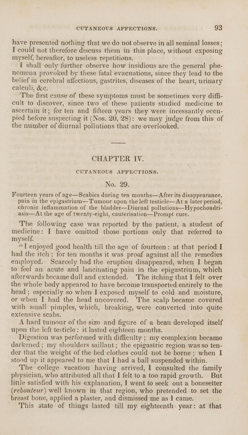 have presented nothing that we do not observe in all seminal losses; I could not therefore discuss them in this place, without exposing myself, hereafter, to useless repetitions. I shall only further observe how insidious are the general phe¬ nomena provoked by these fatal evacuations, since they lead to the belief in cerebral affections, gastrites, diseases of the heart, urinary calculi, &c. The first cause of these symptoms must be sometimes very diffi¬ cult to discover, since two of these patients studied medicine to ascertain it; for ten and fifteen years they were incessantly occu¬ pied before suspecting it (Nos. 20, 28) : we may judge from this of the number of diurnal pollutions that are overlooked. CHAPTER IY. CUTANEOUS AFFECTIONS. No. 29. Fourteen years of age—Scabies during ten months—After its disappearance, pain in the epigastrium—Tumour upon the left testicle—At a later period, chronic inflammation of the bladder—Diurnal pollutions—Hypochondri¬ asis—At the age of twenty-eight, cauterisation—Prompt cure. The following case was reported by the patient, a student of medicine: I have omitted those portions only that referred to myself. “ ï enjoyed good health till the age of fourteen : at that period I had the itch ; for ten months it was proof against all the remedies employed. Scarcely had the eruption disappeared, when I began to feel an acute and lancinating pain in the epigastrium, which afterwards became dull and extended. The itching that I felt over the whole body appeared to have become transported entirely to the head; especially so when I exposed myself to cold and moisture, or when I had the head uncovered. The scalp became covered with small pimples, which, breaking, were converted into quite extensive scabs. A hard tumour of the size and figure of a bean developed itself upon the left testicle: it lasted eighteen months. Digestion was performed with difficulty ; my complexion became darkened ; my shoulders saillant; the epigastric region was so ten¬ der that the weight of the bed clothes could not be borne ; when I stood up it appeared to me that I had a ball suspended within. The college vacation having arrived, I consulted the family physician, who attributed all that I felt to a too rapid growth. But little satisfied with his explanation, 1 went to seek out a bonesetter (reboiiteur) well known in that region, who pretended to set the breast bone, applied a plaster, and dismissed me as 1 came. This state of things lasted till my eighteenth year : at that