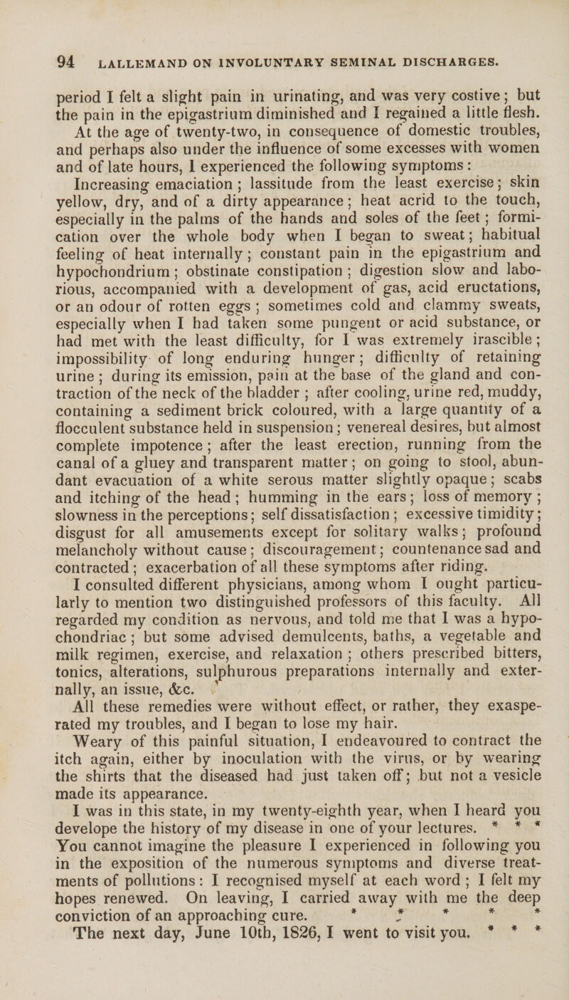 period I felt a slight pain in urinating, and was very costive ; but the pain in the epigastrium diminished and Ï regained a little flesh. At the age of twenty-two, in consequence of domestic troubles, and perhaps also under the influence of some excesses with women and of late hours, 1 experienced the following symptoms : Increasing emaciation ; lassitude from the least exercise ; skin yellow, dry, and of a dirty appearance ; heat acrid to the touch, especially in the palms of the hands and soles of the feet ; formi¬ cation over the whole body when I began to sweat ; habitual feeling of heat internally ; constant pain in the epigastrium and hypochondrium ; obstinate constipation; digestion slow and labo¬ rious, accompanied with a development of gas, acid eructations, or an odour of rotten eggs ; sometimes cold and clammy sweats, especially when I had taken some pungent or acid substance, or had met with the least difficulty, for I was extremely irascible ; impossibility of long enduring hunger; difficulty of retaining urine ; during its emission, pain at the base of the gland and con¬ traction of the neck of the bladder ; after cooling, urine red, muddy, containing a sediment brick coloured, with a large quantity of a flocculent substance held in suspension ; venereal desires, but almost complete impotence ; after the least erection, running from the canal of a gluey and transparent matter ; on going to stool, abun¬ dant evacuation of a white serous matter slightly opaque ; scabs and itching of the head; humming in the ears; loss of memory ; slowness in the perceptions ; self dissatisfaction ; excessive timidity ; disgust for all amusements except for solitary walks; profound melancholy without cause; discouragement; countenance sad and contracted ; exacerbation of all these symptoms after riding. I consulted different physicians, among whom I ought particu¬ larly to mention two distinguished professors of this faculty. All regarded my condition as nervous, and told me that I was a hypo¬ chondriac ; but some advised demulcents, baths, a vegetable and milk regimen, exercise, and relaxation ; others prescribed bitters, tonics, alterations, sulphurous preparations internally and exter¬ nally, an issue, (fee. All these remedies were without effect, or rather, they exaspe¬ rated my troubles, and I began to lose my hair. Weary of this painful situation, I endeavoured to contract the itch again, either by inoculation with the virus, or by wearing the shirts that the diseased had just taken off ; but not a vesicle made its appearance. I was in this state, in my twenty-eighth year, when I heard you develope the history of my disease in one of your lectures. * * * You cannot imagine the pleasure I experienced in following you in the exposition of the numerous symptoms and diverse treat¬ ments of pollutions : I recognised myself at each word ; I felt my hopes renewed. On leaving, I carried away with me the deep conviction of an approaching cure. * * The next day, June 10th, 1826, I went to visit you. * * *