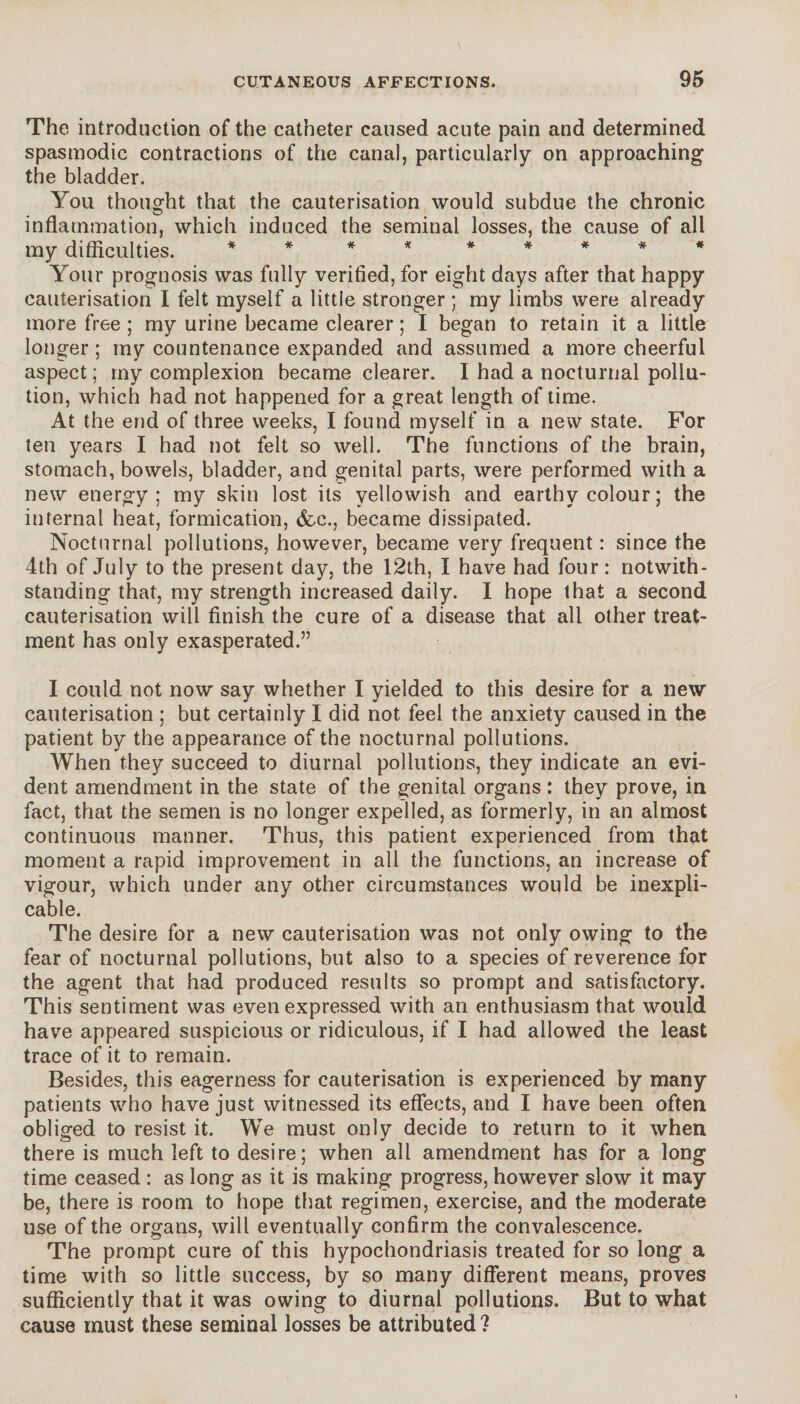 The introduction of the catheter caused acute pain and determined spasmodic contractions of the canal, particularly on approaching the bladder. You thought that the cauterisation would subdue the chronic inflammation, which induced the seminal losses, the cause of all my difficulties. ** * * ***** Your prognosis was fully verified, for eight days after that happy cauterisation I felt myself a little stronger ; my limbs were already more free ; my urine became clearer ; I began to retain it a little longer ; my countenance expanded and assumed a more cheerful aspect ; my complexion became clearer. I had a nocturnal pollu¬ tion, which had not happened for a great length of time. At the end of three weeks, I found myself in a new state. For ten years I had not felt so well. The functions of the brain, stomach, bowels, bladder, and genital parts, were performed with a new energy; my skin lost its yellowish and earthy colour ; the internal heat, formication, &e., became dissipated. Nocturnal pollutions, however, became very frequent : since the 4th of July to the present day, the 12th, I have had four : notwith¬ standing that, my strength increased daily. I hope that a second cauterisation will finish the cure of a disease that all other treat¬ ment has only exasperated.” I could not now say whether I yielded to this desire for a new cauterisation ; but certainly I did not feel the anxiety caused in the patient by the appearance of the nocturnal pollutions. When they succeed to diurnal pollutions, they indicate an evi¬ dent amendment in the state of the genital organs : they prove, in fact, that the semen is no longer expelled, as formerly, in an almost continuous manner. Thus, this patient experienced from that moment a rapid improvement in all the functions, an increase of vigour, which under any other circumstances would be inexpli¬ cable. The desire for a new cauterisation was not only owing to the fear of nocturnal pollutions, but also to a species of reverence for the agent that had produced results so prompt and satisfactory. This sentiment was even expressed with an enthusiasm that would have appeared suspicious or ridiculous, if I had allowed the least trace of it to remain. Besides, this eagerness for cauterisation is experienced by many patients who have just witnessed its effects, and I have been often obliged to resist it. We must only decide to return to it when there is much left to desire; when all amendment has for a long time ceased : as long as it is making progress, however slow it may be, there is room to hope that regimen, exercise, and the moderate use of the organs, will eventually confirm the convalescence. The prompt cure of this hypochondriasis treated for so long a time with so little success, by so many different means, proves sufficiently that it was owing to diurnal pollutions. But to what cause must these seminal losses be attributed?