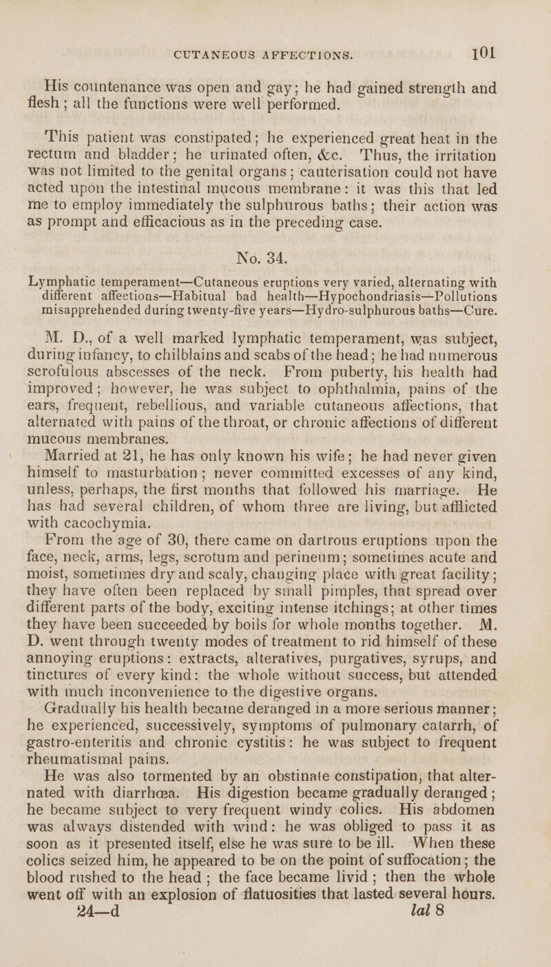 His countenance was open and gay; he had gained strength and flesh ; all the functions were well performed. This patient was constipated; he experienced great heat in the rectum and bladder ; he urinated often, &c. Thus, the irritation was not limited to the genital organs ; cauterisation could not have acted upon the intestinal mucous membrane : it was this that led me to employ immediately the sulphurous baths; their action was as prompt and efficacious as in the preceding case. No. 34. Lymphatic temperament—Cutaneous eruptions very varied, alternating with different affections—Habitual bad health—Hypochondriasis—Pollutions misapprehended during twenty-five years—Hydro-sulphurous baths—Cure. M. D., of a well marked lymphatic temperament, \vas subject, during infancy, to chilblains and scabs of the head ; he had numerous scrofulous abscesses of the neck. From puberty, his health had improved ; however, he was subject to ophthalmia, pains of the ears, frequent, rebellious, and variable cutaneous affections, that alternated with pains of the throat, or chronic affections of different mucous membranes. Married at 21, he has only known his wife; he had never given himself to masturbation ; never committed excesses of any kind, unless, perhaps, the first months that followed his marriage. He has had several children, of whom three are living, but afflicted with cacochymia. From the age of 30, there came on dartrous eruptions upon the face, neck, arms, legs, scrotum and perineum; sometimes acute and moist, sometimes dry and scaly, changing place with great facility; they have often been replaced by small pimples, that spread over different parts of the body, exciting intense itchings; at other times they have been succeeded by boils for whole months together. M. D. went through twenty modes of treatment to rid himself of these annoying eruptions: extracts, alteratives, purgatives, syrups, and tinctures of every kind: the whole without success, but attended with much inconvenience to the digestive organs. Gradually his health became deranged in a more serious manner; he experienced, successively, symptoms of pulmonary catarrh, of gastro-enteritis and chronic cystitis: he was subject to frequent rheumatismal pains. He was also tormented by an obstinale constipation, that alter¬ nated with diarrhoea. His digestion became gradually deranged ; he became subject to very frequent windy colics. His abdomen was always distended with wind : he was obliged to pass it as soon as it presented itself, else he was sure to be ill. When these colics seized him, he appeared to be on the point of suffocation ; the blood rushed to the head ; the face became livid ; then the whole went off with an explosion of flatuosities that lasted several hours. 24—d lal 8