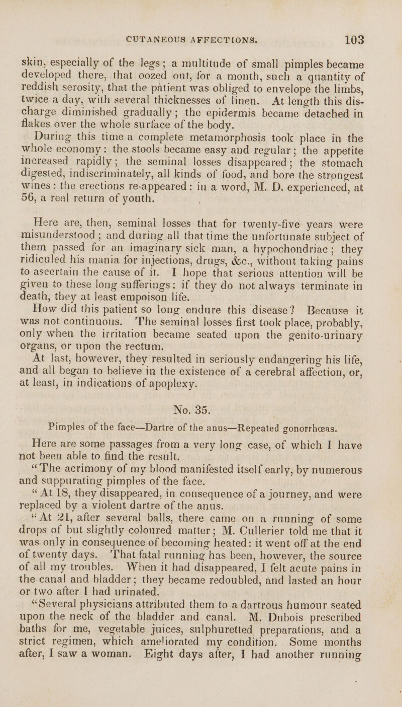 skin, especially of the legs; a multitude of small pimples became developed there, that oozed out, for a month, such a quantity of reddish serosity, that the patient was obliged to envelope the limbs, twice a day, with several thicknesses of linen. At length this dis¬ charge diminished gradually; the epidermis became detached in flakes over the whole surface of the body. During this time a complete metamorphosis took place in the whole economy : the stools became easy and regular ; the appetite increased rapidly; the seminal losses disappeared; the stomach digested, indiscriminately, all kinds of food, and bore the strongest wines : the erections re-appeared : in a word, M. D. experienced, at 56, a real return of youth. Here are, then, seminal losses that for twenty-five years were misunderstood ; and during all that time the unfortunate subject of them passed for an imaginary sick man, a hypochondriac ; they ridiculed his mania for injections, drugs, &c., without taking pains to ascertain the cause of it. I hope that serious attention will be given to these long sufferings: if they do not always terminate in death, they at least empoison life. How did this patient so long endure this disease? Because it was not continuous. The seminal losses first took place, probably, only when the irritation became seated upon the genito-urinary organs, or upon the rectum. At last, however, they resulted in seriously endangering his life, and all began to believe in the existence of a cerebral affection, or, at least, in indications of apoplexy. No. 35. Pimples of the face—-Dartre of the anus—Repeated gonorrhoeas. Here are some passages from a very long case, of which I have not been able to find the result. “The acrimony of my blood manifested itself early, by numerous and suppurating pimples of the face. “ At 18, they disappeared, in consequence of a journey, and were replaced by a violent dartre of the anus. “At 2i, after several balls, there came on a running of some drops of but slightly coloured matter; M. Cullerier told'me that it was only in consequence of becoming heated: it went off at the end of twenty days. That fatal running has been, however, the source of all my troubles. When it had disappeared, I felt acute pains in the canal and bladder; they became redoubled, and lasted an hour or two after I had urinated. “Several physicians attributed them to a dartrous humour seated upon the neck of the bladder and canal. M. Dubois prescribed baths for me, vegetable juices, sulphuretted preparations, and a strict regimen, which ameliorated my condition. Some months after, I saw a woman. Eight days after, I had another running