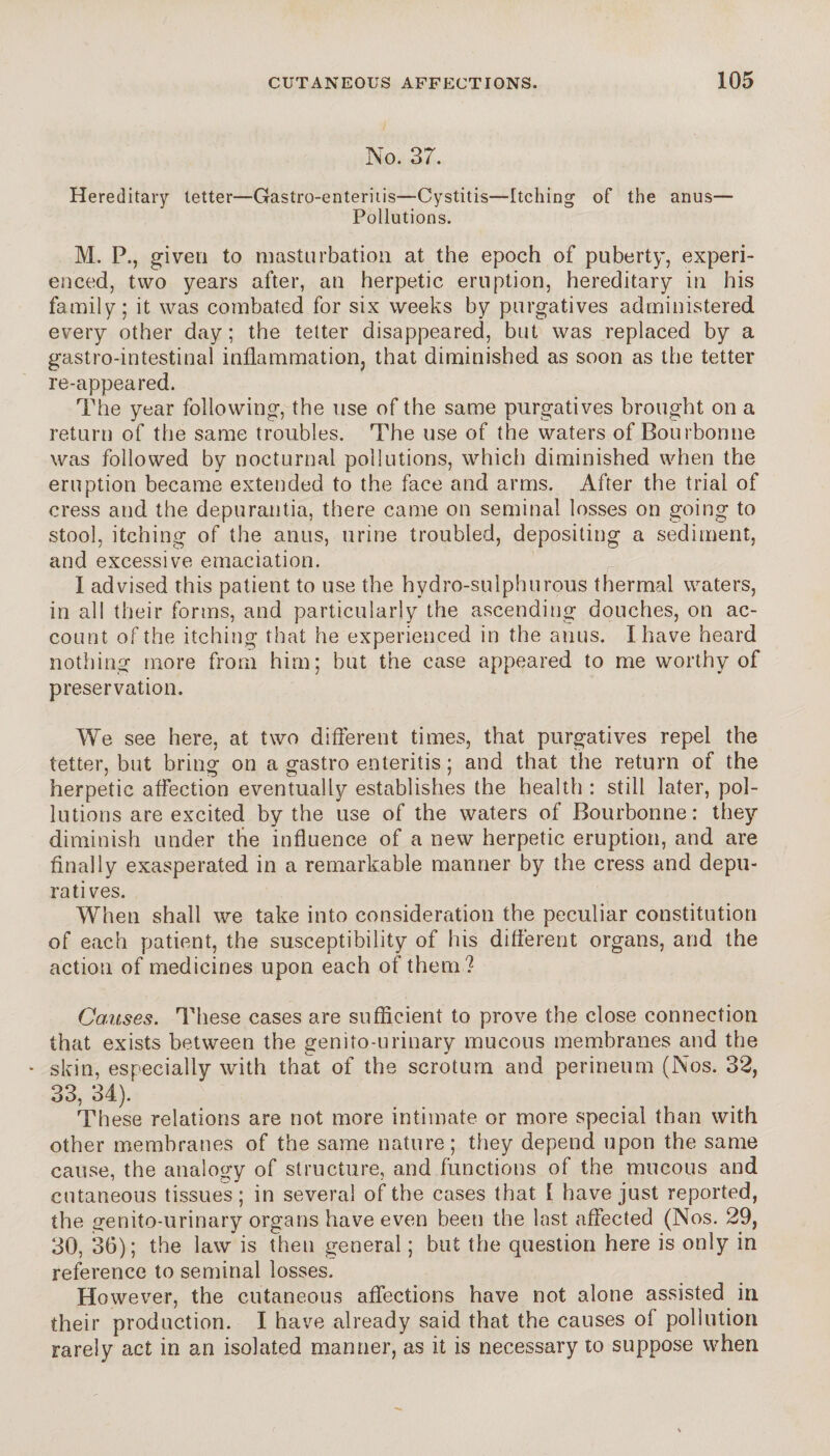 No. 37. Hereditary tetter—Gastro-enteriiis—Cystitis—Itching of the anus— Pollutions. M. P., given to masturbation at the epoch of puberty, experi¬ enced, two years after, an herpetic eruption, hereditary in his family; it was combated for six weeks by purgatives administered every other day ; the tetter disappeared, but was replaced by a gastro-intestinal inflammation, that diminished as soon as the tetter re-appeared. The year following, the use of the same purgatives brought on a return of the same troubles. The use of the waters of Bourbonne was followed by nocturnal pollutions, which diminished when the eruption became extended to the face and arms. After the trial of cress and the depurantia, there came on seminal losses on going to stool, itching of the anus, urine troubled, depositing a sediment, and excessive emaciation. I advised this patient to use the hydro-sulphurous thermal waters, in all their forms, and particularly the ascending douches, on ac¬ count of the itching that he experienced in the anus. I have heard nothing more from him; but the case appeared to me worthy of preservation. We see here, at two different times, that purgatives repel the tetter, but bring on a gastro enteritis ; and that the return of the herpetic affection eventually establishes the health : still later, pol¬ lutions are excited by the use of the waters of Bourbonne: they diminish under the influence of a new herpetic eruption, and are finally exasperated in a remarkable manner by the cress and dépu¬ ra tives. When shall we take into consideration the peculiar constitution of each patient, the susceptibility of his différent organs, and the action of medicines upon each of them ? Causes. These cases are sufficient to prove the close connection that exists between the genito-urinary mucous membranes and the * skin, especially with that of the scrotum and perineum (Nos. 32, 33, 34). These relations are not more intimate or more special than with other membranes of the same nature; they depend upon the same cause, the analogy of structure, and functions of the mucous and cutaneous tissues; in several of the cases that [ have just reported, the genito-urinary organs have even been the last affected (Nos. 29, 30, 36); the law is then general ; but the question here is only in reference to seminal losses. However, the cutaneous affections have not alone assisted iri their production. I have already said that the causes of pollution rarely act in an isolated manner, as it is necessary to suppose when