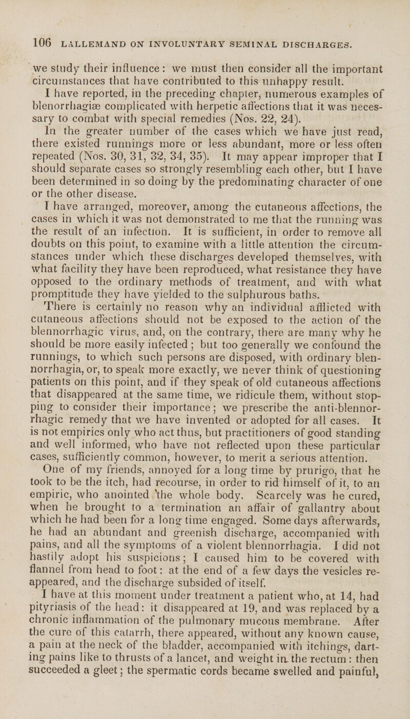 we study their influence: we must then consider all the important circumstances that have contributed to this unhappy result. I have reported, in the preceding chapter, numerous examples of blenorrhagiæ complicated with herpetic affections that it was neces¬ sary to combat with special remedies (Nos. 22, 24). In the greater number of the cases which we have just read, there existed runnings more or less abundant, more or less often repeated (Nos. 30, 31, 32, 34, 35). It may appear improper that I should separate cases so strongly resembling each other, but 1 have been determined in so doing by the predominating character of one or the other disease. I have arranged, moreover, among the cutaneous affections, the cases in which it was not demonstrated to me that the running was the result of an infection. It is sufficient, in order to remove all doubts on this point, to examine with a little attention the circum¬ stances under which these discharges developed themselves, with what facility they have been reproduced, what resistance they have opposed to the ordinary methods of treatment, and with what promptitude they have yielded to the sulphurous baths. There is certainly no reason why an individual afflicted with cutaneous affections should not be exposed to the action of the blennorrhagie virus, and, on the contrary, there are many why he should be more easily infected ; but too generally we confound the runnings, to which such persons are disposed, with ordinary blen- norrhagia, or, to speak more exactly, we never think of questioning patients on this point, and if they speak of old cutaneous affections that disappeared at the same time, we ridicule them, without stop¬ ping to consider their importance ; we prescribe the anti-blennor- rhagic remedy that we have invented or adopted for all cases. It is not empirics only who act thus, but practitioners of good standing and well informed, who have not reflected upon these particular cases, sufficiently common, however, to merit a serious attention. One of my friends, annoyed for a long time by prurigo, that he took to be the itch, had recourse, in order to rid himself of it, to an empiric, who anointed 'the whole body. Scarcely was he cured, when he brought to a termination an affair of gallantry about which he had been for a long time engaged. Some days afterwards, he had an abundant and greenish discharge, accompanied with pains, and all the symptoms of a violent biennorrhagia. I did not hastily adopt his suspicions; I caused him to be covered with flannel from head to foot: at the end of a few days the vesicles re¬ appeared, and the discharge subsided of itself. I have at this moment under treatment a patient who, at 14, had pityriasis of the head: it disappeared at 19, and was replaced by a chronic inflammation of the pulmonary mucous membrane. After the cure of this catarrh, there appeared, without any known cause, a pain at the neck of the bladder, accompanied with itehings, dart¬ ing pains like to thrusts of a lancet, and weight in, the rectum : then succeeded a gleet; the spermatic cords became swelled and painfuls