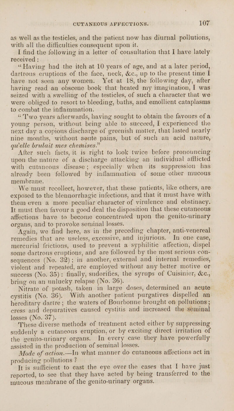 as well as the testicles, and the patient now has diurnal pollutions, with all the difficulties consequent upon it. I find the following in a letter of consultation that I have lately received : “Having* had the itch at 10 years of age, and at a later period, dartrous eruptions of the face, neck, (fee., up to the present time I have not seen any women. Yet at 18, the following day, after having read an obscene book that heated my imagination, I was seized with a swelling of the testicles, of such a character that we were obliged to resort to bleeding, baths, and emollient cataplasms to combat the inflammation. “ Two years afterwards, having sought to obtain the favours of a young person, without being able to succeed, I experienced the next day a copious discharge of greenish matter, that lasted nearly nine months, without aoute pains, but of such an acid nature, quelle brûlait mes cherhises.” After such facts, it is right to look twice before pronouncing upon the nature of a discharge attacking an individual afflicted with cutaneous disease ; especially when its suppression has already been followed by inflammation of some other mucous membrane. We must recollect, however, that these patients, like others, are exposed to the blennorrhagie infections, and that it must have with them even a more peculiar character of virulence and obstinacy. It must then favour a good deal the disposition that these cutaneous affections have to become concentrated upon the genito-urinary organs, and to provoke seminal losses. Again, we find here, as in the preceding chapter, anti-venereal remedies that are useless, excessive, and injurious. In one case, mercurial frictions, used to prevent a syphilitic affection, dispel some dartrous eruptions, and are followed by the most serious con¬ sequences (No. 32) ; in another, external and internal remedies, violent and repeated, are employed without any better motive or success (No. 35) : finally, sudorifics, the syrups of Cuisinier, (fcc., bring on an unlucky relapse (No. 36). Nitrate of potash, taken in large doses, determined an acute cystitis (No. 36). With another patient purgatives dispelled an hereditary dartre ; the waters of Bourbonne brought on pollutions ; cress and depuratives caused cystitis and increased the seminal losses (No. 37). These diverse methods of treatment acted either by suppressing suddenly a cutaneous eruption, or by exciting direct irritation of the genito-urinary organs. In every case they have powerfully assisted in the production of seminal losses. Mode of action.—In what manner do cutaneous affections act in producing pollutions'? It is sufficient to cast the eye over the cases that I have just reported, to see that they have acted by being transferred to the mucous membrane of the genito-urinary organs.