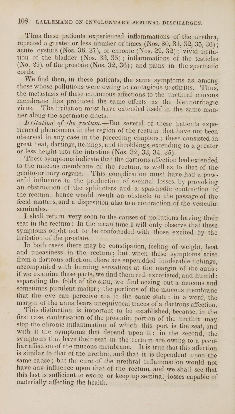Thus these patients experienced inflammations of the urethra, repeated a greater or less number of times (Nos. 30, 31, 32, 35, 36) ; acute cystitis (Nos. 36, 37), or chronic (Nos. 29, 32); vivid irrita¬ tion of the bladder (Nos. 33, 35) ; inflammations of the testicles (No. 29), of the prostate (Nos. 32, 36) ; and pains in the spermatic cords. We find then, in these patients, the same symptoms as among those whose pollutions were owing to contagious urethritis. Thus, the metastasis of these cutaneous affections to the urethral mucous membrane has produced the same effects as the blennorrhagie virus. The irritation must have extended itself in the same man¬ ner along the spermatic ducts. Irritation of the rectum.—But several of these patients expe¬ rienced phenomena in the region of the rectum that have not been observed in any case in the preceding chapters ; these consisted in great heat, dartings, itchings, and throbbings, extending to a greater or less height into the intestine (Nos. 32, 33, 34, 35).  These symptoms indicate that the dartrous affection had extended to the mucous membrane of the rectum, as well as to that of the genito-urinary organs. This complication must have had a pow¬ erful influence in the production of seminal losses, by provoking an obstruction of the sphincters and a spasmodic contraction of the rectum; hence would result an obstacle to the passage of the fecal matters, and a disposition also to a contraction of the vesiculæ séminales. I shall return very soon to the causes of pollutions having their seat in the rectum : In the mean time I will only observe that these symptoms ought not to be confounded with those excited by the irritation of the prostate. In both cases there may be constipation, feeling of weight, heat and uneasiness in the rectum; but when these symptoms arise from a dartrous affection, there are superadded intolerable itchings, accompanied with burning sensations at the margin of the anus : if we examine these parts, we find them red, excoriated, and humid: separating the folds of the skin, we find oozing out a mucous and sometimes purulent matter; the portions of the mucous membrane that the eye can perceive are in the same state : in a word, the margin of the anus bears unequivocal traces of a dartrous affection. This distinction is important to be established, because, in the first case, cauterisation of the prostatic portion of the urethra may stop the chronic inflammation of which this part is the seat, and with it the symptoms that depend upon it: in the second, the symptoms tnat have their seat in the rectum are owing to a pecu¬ liar affection of the mucous membrane. It is true that this affection is similar to that of the urethra, and that it is dependent upon the same cause ; but the cure of the urethral inflammation would not have any influence upon that of the rectum, and we shall see that this last is sufficient to excite or keep up seminal losses capable of materially affecting the health.