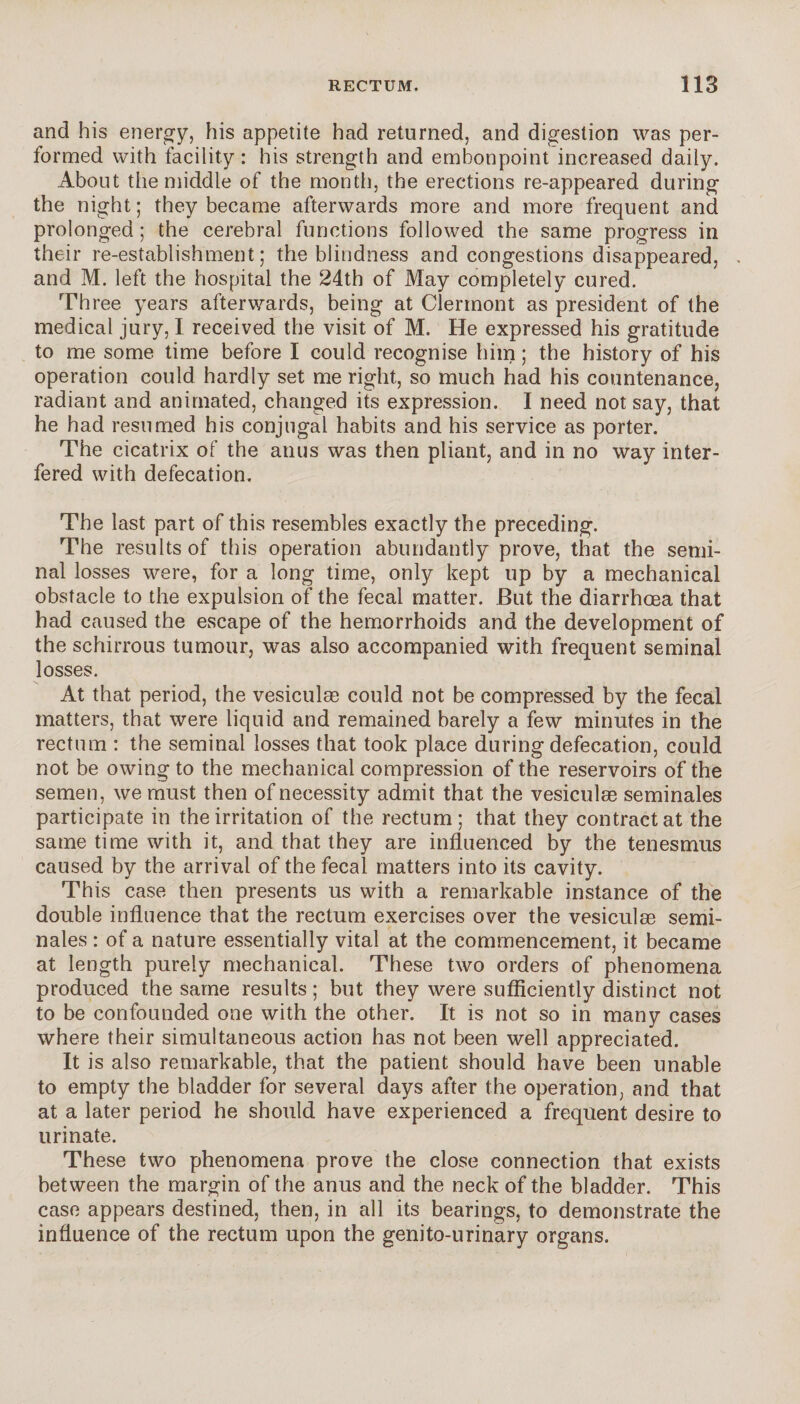 and his energy, his appetite had returned, and digestion was per¬ formed with facility : his strength and embonpoint increased daily. About the middle of the month, the erections re-appeared during the night; they became afterwards more and more frequent and prolonged ; the cerebral functions followed the same progress in their re-establishment; the blindness and congestions disappeared, and M. left the hospital the 24th of May completely cured. Three years afterwards, being at Clermont as president of the medical jury, I received the visit of M. He expressed his gratitude to me some time before I could recognise him ; the history of his operation could hardly set me right, so much had his countenance, radiant and animated, changed its expression. I need not say, that he had resumed his conjugal habits and his service as porter. The cicatrix of the anus was then pliant, and in no way inter¬ fered with defecation. The last part of this resembles exactly the preceding. The results of this operation abundantly prove, that the semi¬ nal losses were, for a long time, only kept up by a mechanical obstacle to the expulsion of the fecal matter. But the diarrhoea that had caused the escape of the hemorrhoids and the development of the schirrous tumour, was also accompanied with frequent seminal losses. At that period, the vesiculse could not be compressed by the fecal matters, that were liquid and remained barely a few minutes in the rectum : the seminal losses that took place during defecation, could not be owing to the mechanical compression of the reservoirs of the semen, we must then of necessity admit that the vesiculæ séminales participate in the irritation of the rectum; that they contractât the same time with it, and that they are influenced by the tenesmus caused by the arrival of the fecal matters into its cavity. This case then presents us with a remarkable instance of the double influence that the rectum exercises over the vesiculæ sémi¬ nales : of a nature essentially vital at the commencement, it became at length purely mechanical. These two orders of phenomena produced the same results ; but they were sufficiently distinct not to be confounded one with the other. It is not so in many cases where their simultaneous action has not been well appreciated. It is also remarkable, that the patient should have been unable to empty the bladder for several days after the operation, and that at a later period he should have experienced a frequent desire to urinate. These two phenomena prove the close connection that exists between the margin of the anus and the neck of the bladder. This case appears destined, then, in all its bearings, to demonstrate the influence of the rectum upon the genito-urinary organs.